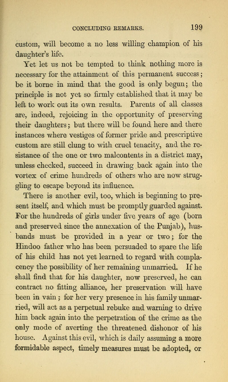 custom, will become a no less willing champion of his daughter's life. Yet let us not be tempted to think nothing more is necessary for the attainment of this permanent success; be it borne in mind that the good is only begun; the principle is not yet so firmly established that it may be left to work out its own results. Parents of all classes are, indeed, rejoicing in the opportunity of preserving their daughters; but there will be found here and there instances where vestiges of former pride and prescriptive custom are still clung to with cruel tenacity, and the re- sistance of the one or two malcontents in a district may, unless checked, succeed in drawing back again into the vortex of crime hundreds of others who are now strug- gling to escape beyond its influence. There is another evil, too, which is beginning to pre- sent itself, and which must be promptly guarded against. For the hundreds of girls under five years of age (born and preserved since the annexation of the Punjab), hus- bands must be provided in a year or two; for the Hindoo father who has been persuaded to spare the life of his child has not yet learned to regard with compla- cency the possibility of her remaining unmarried. If he shall find that for his daughter, now preserved, he can contract no fitting alliance, her preservation will have been in vain; for her very presence in his family unmar- ried, will act as a perpetual rebuke and warning to drive him back again into the perpetration of the crime as the only mode of averting the threatened dishonor of his house. Against this evil, which is daily assuming a more formidable aspect, timely measures must be adopted, or