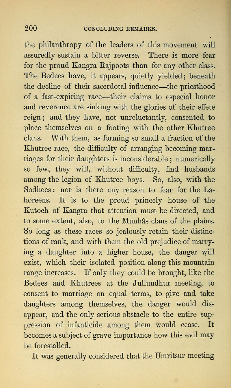 the philanthropy of the leaders of this movement will assuredly sustain a bitter reverse. There is more fear for the proud Kangra Kajpoots than for any other class. The Bedees have, it appears, quietly yielded; beneath the decline of their sacerdotal influence—the priesthood of a fast-expiring race—their claims to especial honor and reverence are sinking with the glories of their effete reign; and they have, not unreluctantly, consented to place themselves on a footing with the other Khutree clans. With them, as forming so small a fraction of the Khutree race, the difficulty of arranging becoming mar- riages for their daughters is inconsiderable ; numerically so few, they will, without difficulty, find husbands among the legion of Khutree boys. So, also, with the Sodhees: nor is there any reason to fear for the La- horeens. It is to the proud princely house of the Kutoch of Kangra that attention must be directed, and to some extent, also, to the Munhas clans of the plains. So long as these races so jealously retain their distinc- tions of rank, and with them the old prejudice of marry- ing a daughter into a higher house, the danger will exist, which their isolated position along this mountain range increases. If only they could be brought, like the Bedees and Khutrees at the Jullundhur meeting, to consent to marriage on equal terms, to give and take daughters among themselves, the danger would dis- appear, and the only serious obstacle to the entire sup- pression of infanticide among them would cease. It becomes a subject of grave importance how this evil may be forestalled. It was generally considered that the Umritsur meeting