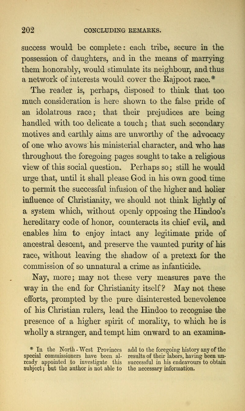 success would be complete: each tribe, secure in the possession of daughters, and in the means of marrying them honorably, would stimulate its neighbour, and thus a network of interests would cover the Kajpoot race.* The reader is, perhaps, disposed to think that too much consideration is here shown to the false pride of an idolatrous race; that their prejudices are being handled with too delicate a touch; that such secondary motives and earthly aims are unworthy of the advocacy of one who avowshis ministerial character, and who has throughout the foregoing pages sought to take a religious view of this social question. Perhaps so; still he would urge that, until it shall please God in his own good time to permit the successful infusion of the higher and holier influence of Christianity, we should not think lightly of a system which, without openly opposing the Hindoo's hereditary code of honor, counteracts its chief evil, and enables him to enjoy intact any legitimate pride of ancestral descent, and preserve the vaunted purity of his race, without leaving the shadow of a pretext for the commission of so unnatural a crime as infanticide. Nay, more; may not these very measures pave the way in the end for Christianity itself? May not these efforts, prompted by the pure disinterested benevolence of his Christian rulers, lead the Hindoo to recognise the presence of a higher spirit of morality, to which he is wholly a stranger, and tempt him onward to an examina- * In the North - West Provinces add to the foregoing history any of the special commissioners have been al- results of their labors, having been un- ready appointed to investigate this successful in his endeavours to obtain subject; but the author is not able to the necessary information.