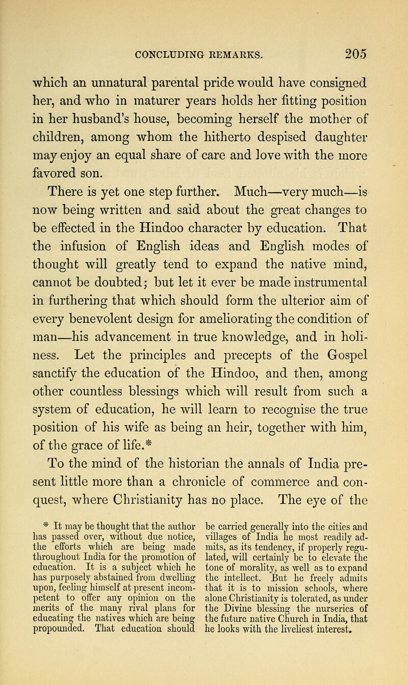 which an unnatural parental pride would have consigned her, and who in maturer years holds her fitting position in her husband's house, becoming herself the mother of children, among whom the hitherto despised daughter may enjoy an equal share of care and love with the more favored son. There is yet one step further. Much—very much—is now being written and said about the great changes to be effected in the Hindoo character by education. That the infusion of English ideas and English modes of thought will greatly tend to expand the native mind, cannot be doubted; but let it ever be made instrumental in furthering that which should form the ulterior aim of every benevolent design for ameliorating the condition of man—his advancement in true knowledge, and in holi- ness. Let the principles and precepts of the Gospel sanctify the education of the Hindoo, and then, among other countless blessings which will result from such a system of education, he will learn to recognise the true position of his wife as being an heir, together with him? of the grace of life.* To the mind of the historian the annals of India pre- sent little more than a chronicle of commerce and con- quest, where Christianity has no place. The eye of the * It may be thought that the author be carried generally into the cities and has passed over, without due notice, villages of India he most readily ad- the efforts which are being made mits, as its tendency, if properly regu- throughout India for the promotion of lated, will certainly be to elevate the education. It is a subject which he tone of morality, as well as to expand has purposely abstained from dwelling the intellect. But he freely admits upon, feeling himself at present incom- that it is to mission schools, where petent to offer any opinion on the alone Christianity is tolerated, as under merits of the many rival plans for the Divine blessing the nurseries of educating the natives which are being the future native Church in India, that propounded. That education should he looks with the liveliest interest.