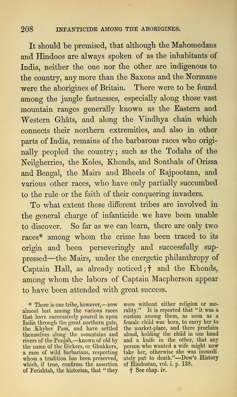 It should be premised, that although the Mahomedans and Hindoos are always spoken of as the inhabitants of India, neither the one nor the other are indigenous to the country, any more than the Saxons and the Normans were the aborigines of Britain. There were to be found among the jungle fastnesses, especially along those vast mountain ranges generally known as the Eastern and Western Gh&ts, and along the Vindhya chain which connects their northern extremities, and also in other parts of India, remains of the barbarous races who origi- nally peopled the country; such as the Todahs of the Neilgherries, the Koles, Khonds, and Sonthals of Orissa and Bengal, the Mairs and Bheels of Rajpootana, and various other races, who have only partially succumbed to the rule or the faith of their conquering invaders. To what extent these different tribes are involved in the general charge of infanticide we have been unable to discover. So far as we can learn, there are only two races* among whom the crime has been traced to its origin and been perseveringly and successfully sup- pressed—the Mairs, under the energetic philanthropy of Captain Hall, as already noticed; f and the Khonds, among whom the labors of Captain Macpherson appear to have been attended with great success. * There is one tribe, however,—now were without either religion or mo- almost lost among the various races rality. It is reported that  it was a that have successively poured in upon custom among them, as soon as a India through the great northern gate, female child was born, to carry her to the Khyber Pass, and have settled the market-place, and there proclaim themselves along the mountains and aloud, holding the child in one hand rivers of the Punjab,—known of old by and a knife in the other, that any the name of the Gickers, or Ghukkers, person who wanted a wife might now a race of wild barbarians, respecting take her, otherwise she was immedi- whom a tradition has been preserved, ately put to death.—Dow's History which, if true, confirms the assertion of Hindostan, vol. i. p. 138. of Ferishtah, the historian, that they t See chap. iv.