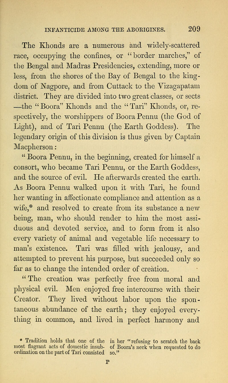 The Klionds are a numerous and widely-scattered race, occupying the confines, or border marches, of the Bengal and Madras Presidencies, extending, more or less, from the shores of the Bay of Bengal to the king- dom of Nagpore, and from Cuttack to the Vizagapatam district. They are divided into two great classes, or sects —the Boora Khonds and the Tari Klionds, or, re- spectively, the worshippers of Boora Pennu (the God of Light), and of Tari Pennu (the Earth Goddess). The legendary origin of this division is thus given by Captain Macpherson :  Boora Pennu, in the beginning, created for himself a consort, who became Tari Pennu, or the Earth Goddess, and the source of evil. He afterwards created the earth. As Boora Pennu walked upon it with Tari, he found her wanting in affectionate compliance and attention as a wife,* and resolved to create from its substance a new being, man, who should render to him the most assi- duous and devoted service, and to form from it also every variety of animal and vegetable life necessary to man's existence. Tari was filled with jealousy, and attempted to prevent his purpose, but succeeded only so far as to change the intended order of creation.  The creation was perfectly free from moral and physical evil. Men enjoyed free intercourse with their Creator. They lived without labor upon the spon- taneous abundance of the earth; they enjoyed every- thing in common, and lived in perfect harmony and * Tradition holds that one of the in her refusing to scratch the back most flagrant acts of domestic insub- of Boora's neck when requested to do ordination on the part of Tari consisted so.