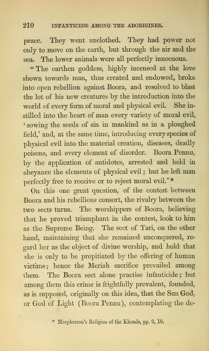 peace. They went unclothed. They had power not only to move on the earth, but through the air and the sea. The lower animals were all perfectly innocuous.  The earthen goddess, highly incensed at the love shown towards man, thus created and endowed, broke into open rebellion against Boora, and resolved to blast the lot of his new creatures by the introduction into the world of every form of moral and physical evil. She in- stilled into the heart of man every variety of moral evil, ' sowing the seeds of sin in mankind as in a ploughed field,' and, at the same time, introducing every species of physical evil into the material creation, diseases, deadly poisons, and every element of disorder. Boora Pennu, by the application of antidotes, arrested and held in abeyance the elements of physical evil; but he left man perfectly free to receive or to reject moral evil.* On this one great question, of the contest between Boora and his rebellious consort, the rivalry between the two sects turns. The worshippers of Boora, believing that he proved triumphant in the contest, look to him as the Supreme Being. The sect of Tari, on the other hand, maintaining that she remained unconquered, re- gard her as the object of divine worship, and hold that she is only to be propitiated by the offering of human victims; hence the Meriah sacrifice prevailed among them. The Boora sect alone practise infanticide; but among them this crime is frightfully prevalent, founded, as is supposed, originally on this idea, that the Sun God, or God of Light (Boora Pennu), contemplating the de- * Macpherson's Religion of the Klionds, pp. 9, 10.