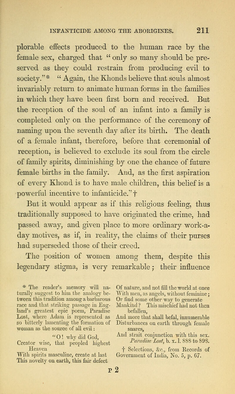 plorable effects produced to the human race by the female sex, charged that  only so many should be pre- served as they could restrain from producing evil to society.*  Again, the Khonds believe that souls almost invariably return to animate human forms in the families in which they have been first born and received. But the reception of the soul of an infant into a family is completed only on the performance of the ceremony of naming upon the seventh day after its birth. The death of a female infant, therefore, before that ceremonial of reception, is believed to exclude its soul from the circle of family spirits, diminishing by one the chance of future female births in the family. And, as the first aspiration of every Khond is to have male children, this belief is a powerful incentive to infanticide.1' f But it would appear as if this religious feeling, thus traditionally supposed to have originated the crime, had passed away, and given place to more ordinary work-a- day motives, as if, in reality, the claims of their purses had superseded those of their creed. The position of women among them, despite this legendary stigma, is very remarkable; their influence * The reader's memory will na- Of nature, and not fill the world at once turally suggest to him the analogy be- With men, as angels, without feminine; tween this tradition among a barbarous Or find some other way to generate race and that striking passage in Eng- Mankind ? This mischief had not then land's greatest epic poem, Paradise befallen, Lost, where Adam is represented as And more that shall befal, innumerable so bitterly lamenting the formation of Disturbances on earth through female woman as the source of all evil: snares,  0 ! why did God, And s£'ait conjunction with this sex. Creator wise, that peopled highest Paradise Lost, b. x. 1. 888 to 89S. Heaven _ f Selections, &c, from Records of With spirits masculine, create at last Government of India, No. 5, p. 67. This novelty on earth, this fair defect p2