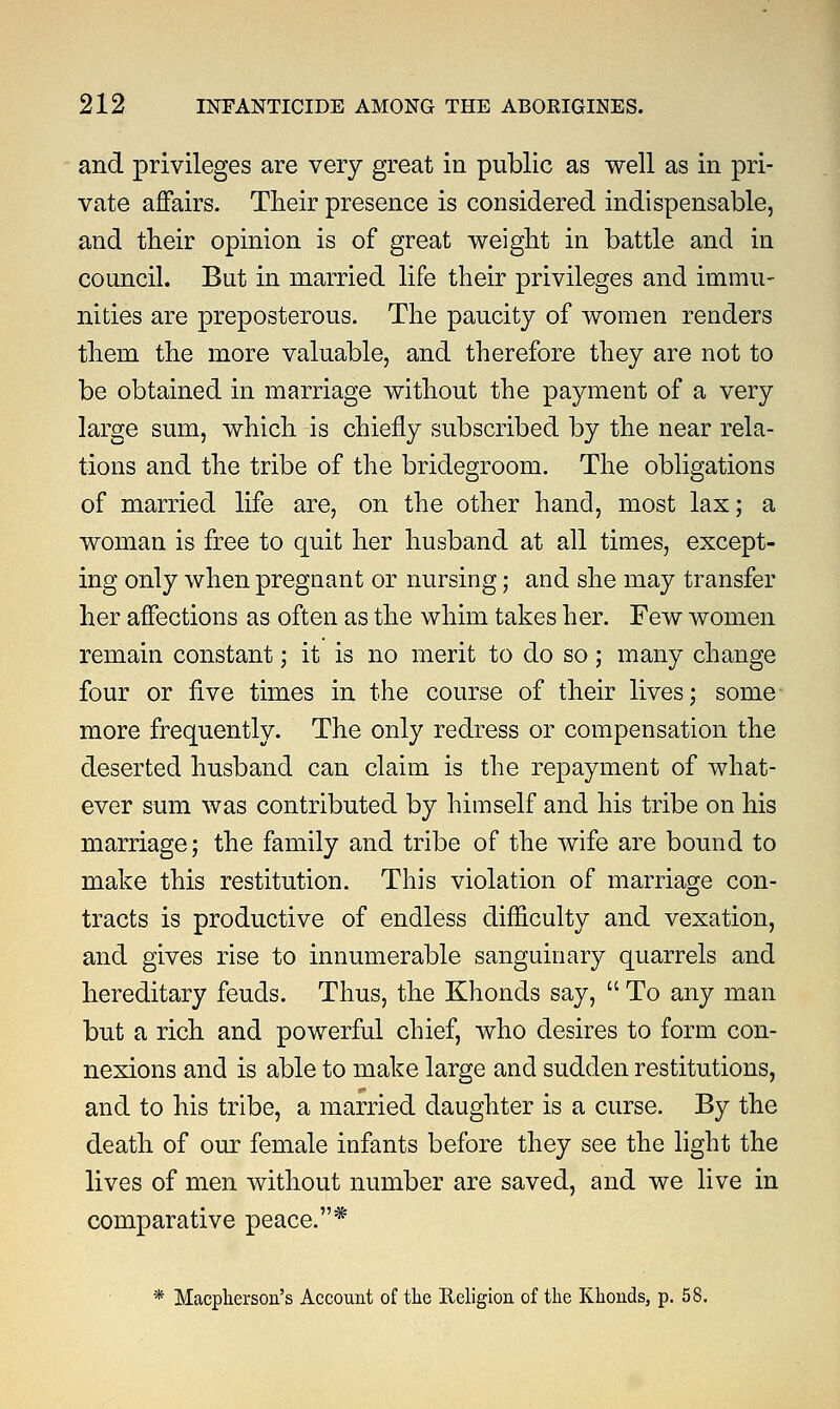 and privileges are very great in public as well as in pri- vate affairs. Their presence is considered indispensable, and their opinion is of great weight in battle and in council. But in married life their privileges and immu- nities are preposterous. The paucity of women renders them the more valuable, and therefore they are not to be obtained in marriage without the payment of a very large sum, which is chiefly subscribed by the near rela- tions and the tribe of the bridegroom. The obligations of married life are, on the other hand, most lax; a woman is free to quit her husband at all times, except- ing only when pregnant or nursing; and she may transfer her affections as often as the whim takes her. Few women remain constant; it is no merit to do so; many change four or five times in the course of their lives; some more frequently. The only redress or compensation the deserted husband can claim is the repayment of what- ever sum was contributed by himself and his tribe on his marriage; the family and tribe of the wife are bound to make this restitution. This violation of marriage con- tracts is productive of endless difficulty and vexation, and gives rise to innumerable sanguinary quarrels and hereditary feuds. Thus, the Khonds say,  To any man but a rich and powerful chief, who desires to form con- nexions and is able to make large and sudden restitutions, and to his tribe, a married daughter is a curse. By the death of our female infants before they see the light the lives of men without number are saved, and we live in comparative peace.* * Macpherson's Account of the Religion of the Khonds, p. 58.