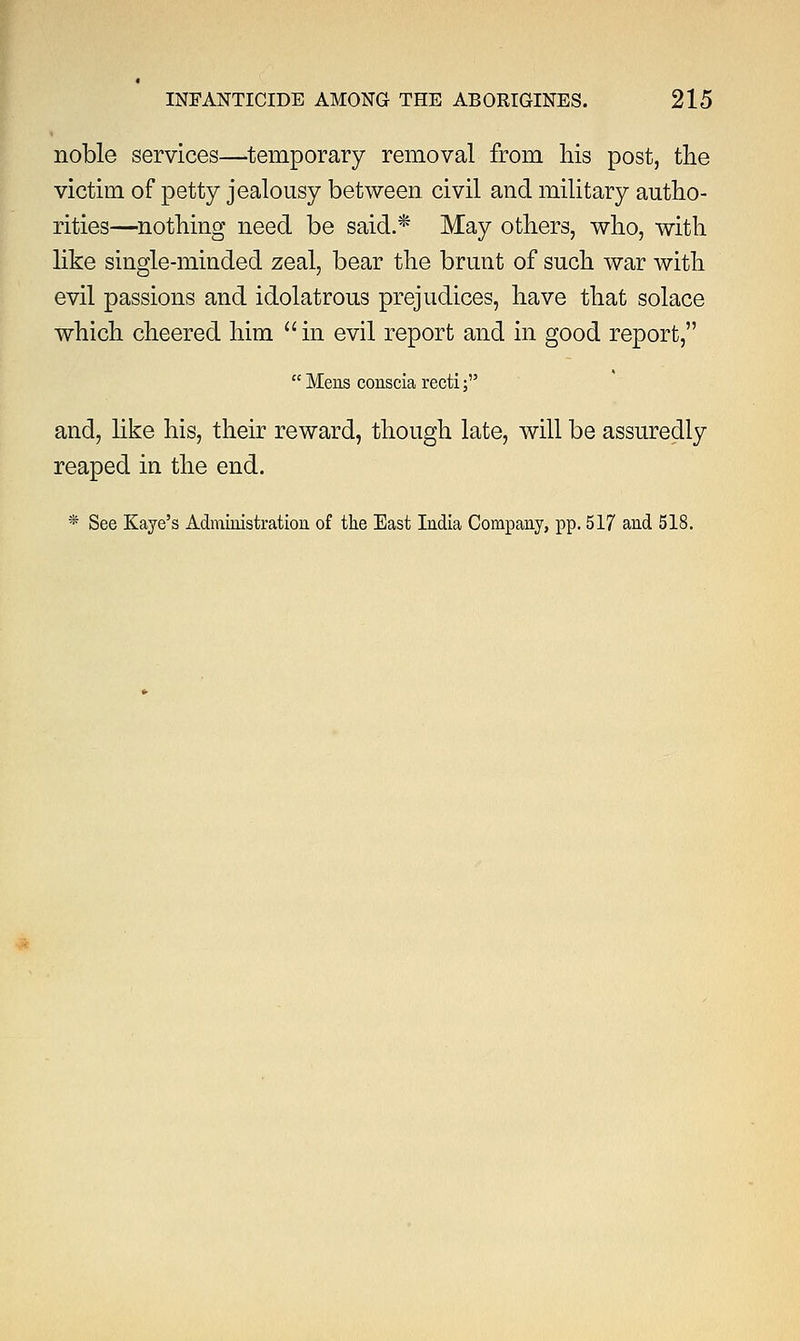 noble services—temporary removal from his post, the victim of petty jealousy between civil and military autho- rities—nothing need be said.* May others, who, with like single-minded zeal, bear the brunt of such war with evil passions and idolatrous prejudices, have that solace which cheered him  in evil report and in good report,  Mens conscia recti; and, like his, their reward, though late, will be assuredly reaped in the end. * See Kaye's Administration of the East India Company, pp. 517 and 518.
