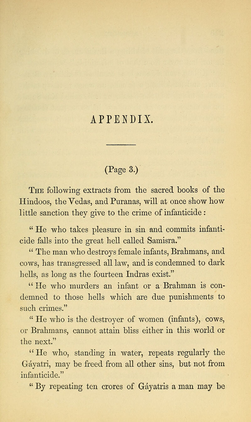 APPENDIX. (Page 3.) The following extracts from the sacred books of the Hindoos, the Vedas, and Puranas, will at once show how little sanction they give to the crime of infanticide :  He who takes pleasure in sin and commits infanti- cide falls into the great hell called Samisra.  The man who destroys female infants, Brahmans, and cows, has transgressed all law, and is condemned to dark hells, as long as the fourteen Indras exist. He who murders an infant or a Brahman is con- demned to those hells which are due punishments to such crimes.  He who is the destroyer of women (infants), cows, or Brahmans, cannot attain bliss either in this world or the next.  He who, standing in water, repeats regularly the Gayatri, may be freed from all other sins, but not from infanticide.  By repeating ten crores of Gayatris a man may be