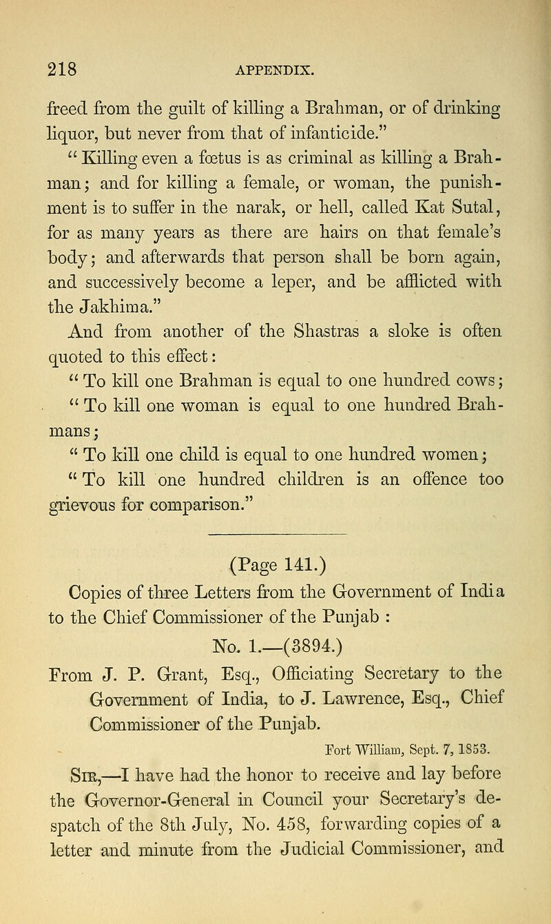 freed from the guilt of killing a Brahman, or of drinking liquor, but never from that of infanticide.  Killino; even a foetus is as criminal as killing a Brah- man; and for killing a female, or woman, the punish- ment is to suffer in the narak, or hell, called Kat Sutal, for as many years as there are hairs on that female's body; and afterwards that person shall be born again, and successively become a leper, and be afflicted with the Jakhima. And from another of the Shastras a sloke is often quoted to this effect: 11 To kill one Brahman is equal to one hundred cows;  To kill one woman is equal to one hundred Brah- nians;  To kill one child is equal to one hundred women;  To kill one hundred children is an offence too grievous for comparison. (Page 141.) Copies of three Letters from the Government of India to the Chief Commissioner of the Punjab : No. 1.—(3894.) From J. P. Grant, Esq., Officiating Secretary to the Government of India, to J. Lawrence, Esq., Chief Commissioner of the Punjab. Port William, Sept. 7, 1853. Sm,—I have had the honor to receive and lay before the Governor-General in Council your Secretary's de- spatch of the 8th July, No. 458, forwarding copies of a letter and minute from the Judicial Commissioner, and