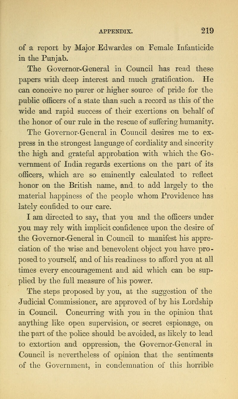 of a report by Major Edwardes on Female Infanticide in the Punjab, The Governor-General in Council has read these papers with deep interest and much gratification. He can conceive no purer or higher source of pride for the public officers of a state than such a record as this of the wide and rapid success of their exertions on behalf of the honor of our rule in the rescue of suffering humanity. The Governor-General in Council desires me to ex- press in the strongest language of cordiality and sincerity the high and grateful approbation with which the Go- vernment of India regards exertions on the part of its officers, which are so eminently calculated to reflect honor on the British name, and to add largely to the material happiness of the people whom Providence has lately confided to our care. I am directed to say, that yon and the officers under yon may rely with implicit confidence upon the desire of the Governor-General in Council to manifest his appre- ciation of the wise and benevolent object you have pro- posed to yourself, and of his readiness to afford yon at all times every encouragement and aid which can be sup- plied by the full measure of his power. The steps proposed by you, at the suggestion of the Judicial Commissioner, are approved of by his Lordship in Council. Concurring with you in the opinion that anything like open supervision, or secret espionage, on the part of the police should be avoided, as likely to lead to extortion and oppression, the Governor-General in Council is nevertheless of opinion that the sentiments of the Government, in condemnation of this horrible