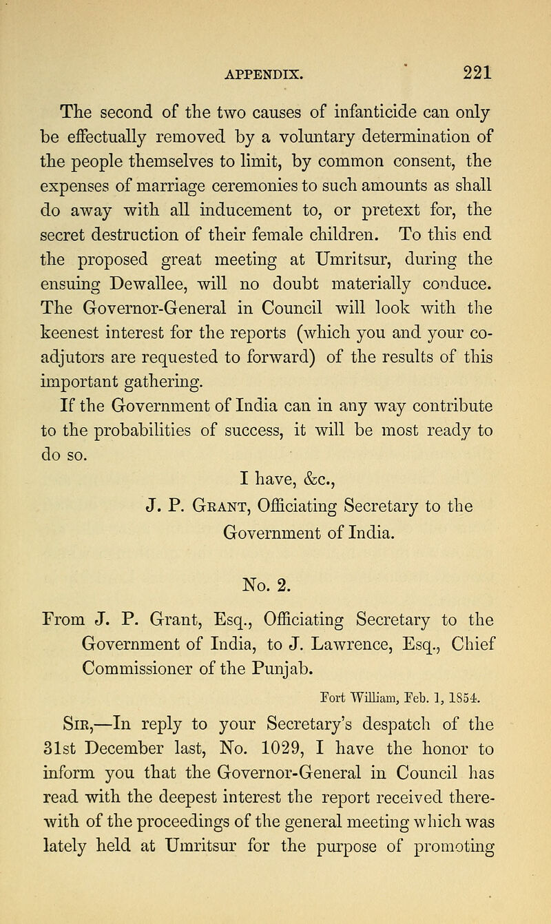 The second of the two causes of infanticide can only be effectually removed by a voluntary determination of the people themselves to limit, by common consent, the expenses of marriage ceremonies to such amounts as shall do away with all inducement to, or pretext for, the secret destruction of their female children. To this end the proposed great meeting at Umritsur, during the ensuing Dewallee, will no doubt materially conduce. The Governor-General in Council will look with the keenest interest for the reports (which you and your co- adjutors are requested to forward) of the results of this important gathering. If the Government of India can in any way contribute to the probabilities of success, it will be most ready to do so. I have, &c, J. P. Grant, Officiating Secretary to the Government of India. No. 2. From J. P. Grant, Esq., Officiating Secretary to the Government of India, to J. Lawrence, Esq., Chief Commissioner of the Punjab. Fort William, Feb. 1, 1854. Sir,—In reply to your Secretary's despatch of the 31st December last, No. 1029, I have the honor to inform you that the Governor-General in Council has read with the deepest interest the report received there- with of the proceedings of the general meeting which was lately held at Umritsur for the purpose of promoting