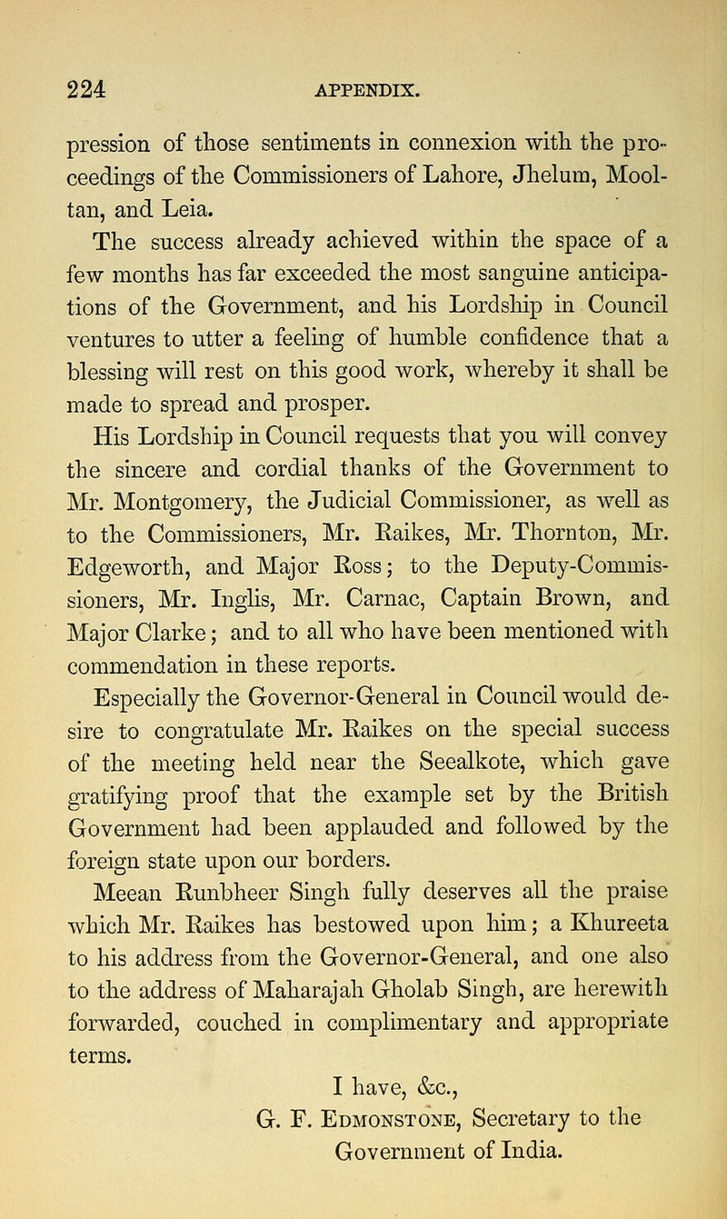 pression of those sentiments in connexion with the pro- ceedings of the Commissioners of Lahore, Jhelum, Mool- tan, and Leia. The success already achieved within the space of a few months has far exceeded the most sanguine anticipa- tions of the Government, and his Lordship in Council ventures to utter a feeling of humble confidence that a blessing will rest on this good work, whereby it shall be made to spread and prosper. His Lordship in Council requests that you will convey the sincere and cordial thanks of the Government to Mr. Montgomery, the Judicial Commissioner, as well as to the Commissioners, Mr. Eaikes, Mr. Thornton, Mr. Edgeworth, and Major Ross; to the Deputy-Commis- sioners, Mr. Inglis, Mr. Carnac, Captain Brown, and Major Clarke; and to all who have been mentioned with commendation in these reports. Especially the Governor-General in Council would de- sire to congratulate Mr. Eaikes on the special success of the meeting held near the Seealkote, which gave gratifying proof that the example set by the British Government had been applauded and followed by the foreign state upon our borders. Meean Runbheer Singh fully deserves all the praise which Mr. Eaikes has bestowed upon him; a Khureeta to his address from the Governor-General, and one also to the address of Maharajah Gholab Singh, are herewith forwarded, couched in complimentary and appropriate terms. I have, &c, G. F. Edmonstone, Secretary to the Government of India.