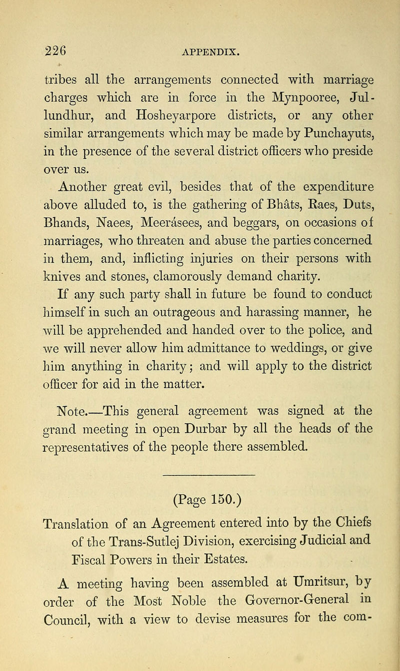 tribes all the arrangements connected with marriage charges which are in force in the Mynpooree, Jul- lundhur, and Hosheyarpore districts, or any other similar arrangements which may be made by Punchayuts, in the presence of the several district officers who preside over us. Another great evil, besides that of the expenditure above alluded to, is the gathering of Bhats, Raes, Duts, Bhands, Naees, Meerasees, and beggars, on occasions of marriages, who threaten and abuse the parties concerned in them, and, inflicting injuries on their persons with knives and stones, clamorously demand charity. If any such party shall in future be found to conduct himself in such an outrageous and harassing manner, he will be apprehended and handed over to the police, and we will never allow him admittance to weddings, or give him anything in charity; and will apply to the district officer for aid in the matter. Note This general agreement was signed at the grand meeting in open Durbar by all the heads of the representatives of the people there assembled. (Page 150.) Translation of an Agreement entered into by the Chiefs of the Trans-Sutlej Division, exercising Judicial and Fiscal Powers in their Estates. A meeting having been assembled at Umritsur, by order of the Most Noble the Governor-General in Council, with a view to devise measures for the com-