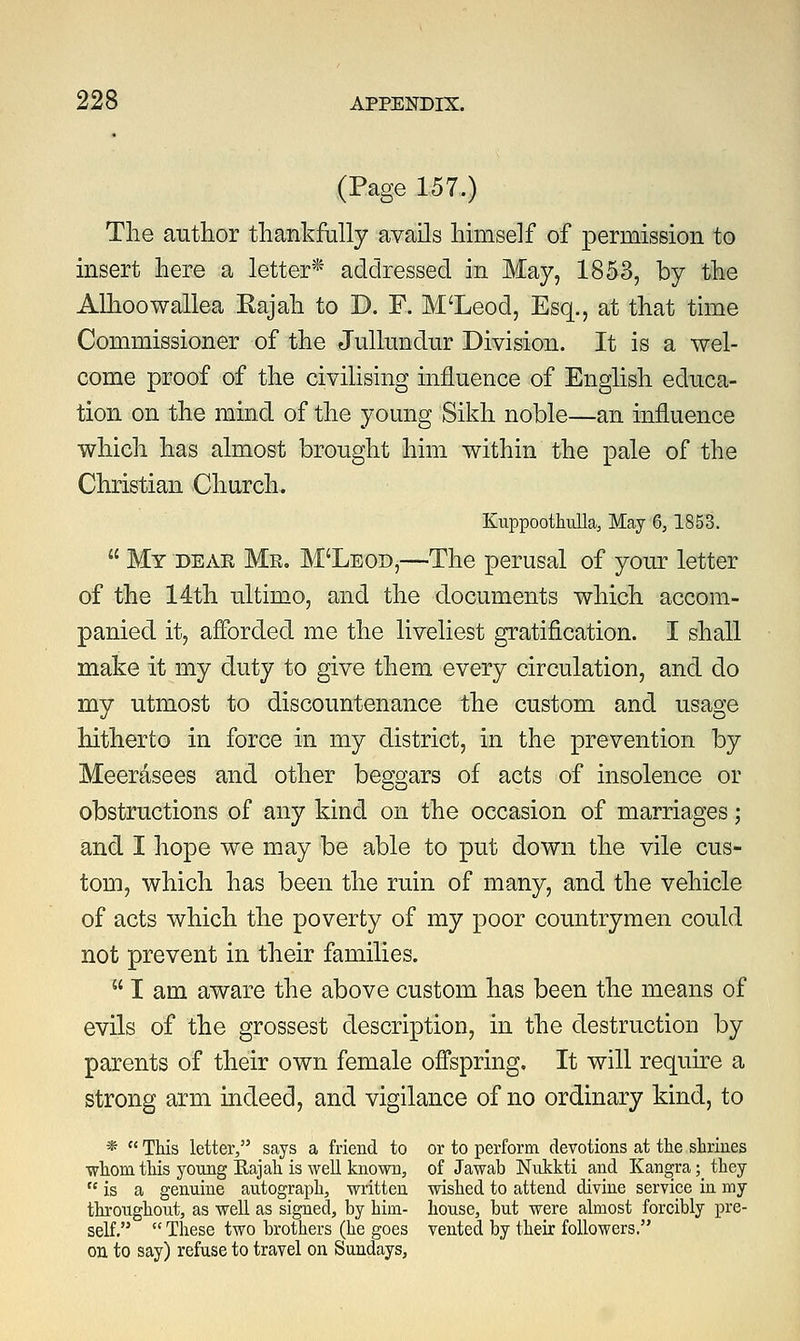 (Page 157.) The author thankfully avails himself of permission to insert here a letter* addressed in May, 1853, by the Alhoowallea Rajah to D. F. M'Leod, Esq., at that time Commissioner of the Jullundur Division. It is a wel- come proof of the civilising influence of English educa- tion on the mind of the young Sikh noble—an influence which has almost brought him within the pale of the Christian Church. Kuppoothulla, May 6, 1853.  My dear Mr. M'Leod,—The perusal of your letter of the 14th ultimo, and the documents which accom- panied it, afforded me the liveliest gratification. I shall make it my duty to give them every circulation, and do my utmost to discountenance the custom and usage hitherto in force in my district, in the prevention by Meerasees and other bessrars of acts of insolence or obstructions of any kind on the occasion of marriages; and I hope we may be able to put down the vile cus- tom, which has been the ruin of many, and the vehicle of acts which the poverty of my poor countrymen could not prevent in their families.  I am aware the above custom has been the means of evils of the grossest description, in the destruction by parents of their own female offspring. It will require a strong arm indeed, and vigilance of no ordinary kind, to *  This letter, says a friend to or to perform devotions at the shrines whom this young Rajah is well known, of Jawab Nukkti and Kangra; they  is a genuine autograph, written wished to attend divine service in my throughout, as well as signed, by him- house, but were almost forcibly pre- self. These two brothers (he goes vented by their followers. on to say) refuse to travel on Sundays,