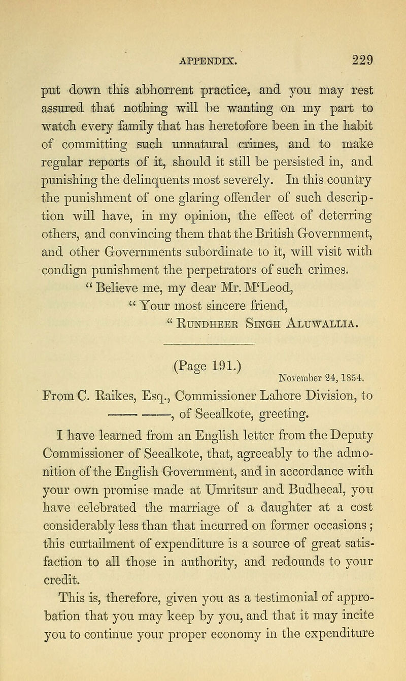 put down this abhorrent practice, and you may rest assured that nothing will be wanting on my part to watch every family that has heretofore been in the habit of committing such unnatural crimes, and to make regular reports of it, should it still be persisted in, and punishing the delinquents most severely. In this country the punishment of one glaring offender of such descrip- tion will have, in my opinion, the effect of deterring others, and convincing them that the British Government, and other Governments subordinate to it, will visit with condign punishment the perpetrators of such crimes.  Believe me, my dear Mr. M'Leod,  Your most sincere friend,  Rundheer Singh Altjwallia. (Page 191.) November 24,1854. From C. Raikes, Esq., Commissioner Lahore Division, to — , of Seealkote, greeting. I have learned from an English letter from the Deputy Commissioner of Seealkote, that, agreeably to the admo- nition of the English Government, and in accordance with your own promise made at Umritsur and Budheeal, you have celebrated the marriage of a daughter at a cost considerably less than that incurred on former occasions; this curtailment of expenditure is a source of great satis- faction to all those in authority, and redounds to your credit. This is, therefore, given you as a testimonial of appro- bation that you may keep by you, and that it may incite you to continue your proper economy in the expenditure