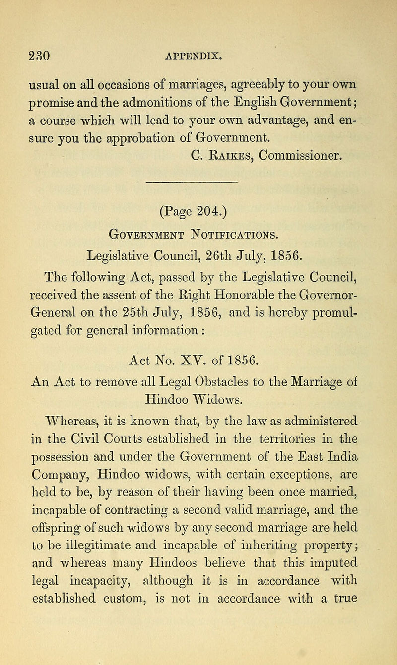 usual on all occasions of marriages, agreeably to your own promise and the admonitions of the English Government; a course which will lead to your own advantage, and en- sure you the approbation of Government. C. Eaikes, Commissioner. (Page 204.) Government Notifications. Legislative Council, 26th July, 1856. The following Act, passed by the Legislative Council, received the assent of the Right Honorable the Governor- General on the 25th July, 1856, and is hereby promul- gated for general information: Act No. XV. of 1856. An Act to remove all Legal Obstacles to the Marriage of Hindoo Widows. Whereas, it is known that, by the law as administered in the Civil Courts established in the territories in the possession and under the Government of the East India Company, Hindoo widows, with certain exceptions, are held to be, by reason of their having been once married, incapable of contracting a second valid marriage, and the offspring of such widows by any second marriage are held to be illegitimate and incapable of inheriting property; and whereas many Hindoos believe that this imputed legal incapacity, although it is in accordance with established custom, is not in accordance with a true