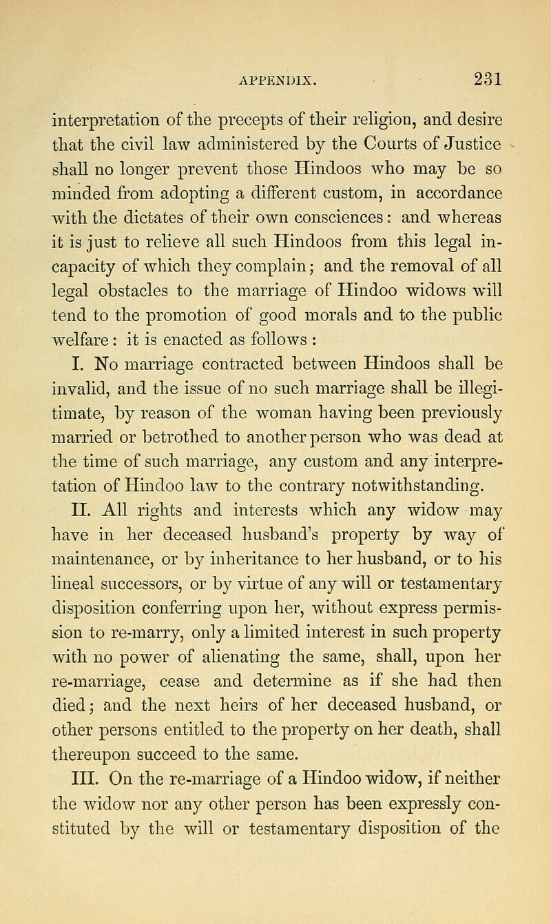 interpretation of the precepts of their religion, and desire that the civil law administered by the Courts of Justice shall no longer prevent those Hindoos who may be so minded from adopting a different custom, in accordance with the dictates of their own consciences: and whereas it is just to relieve all such Hindoos from this legal in- capacity of which they complain j and the removal of all legal obstacles to the marriage of Hindoo widows will tend to the promotion of good morals and to the public welfare: it is enacted as follows : I. No marriage contracted between Hindoos shall be invalid, and the issue of no such marriage shall be illegi- timate, by reason of the woman having been previously married or betrothed to another person who was dead at the time of such marriage, any custom and any interpre- tation of Hindoo law to the contrary notwithstanding. II. All rights and interests which any widow may have in her deceased husband's property by way of maintenance, or b}^ inheritance to her husband, or to his lineal successors, or by virtue of any will or testamentary disposition conferring upon her, without express permis- sion to re-marry, only a limited interest in such property with no power of alienating the same, shall, upon her re-marriage, cease and determine as if she had then died; and the next heirs of her deceased husband, or other persons entitled to the property on her death, shall thereupon succeed to the same. III. On the re-marriage of a Hindoo widow, if neither the widow nor any other person has been expressly con- stituted by the will or testamentary disposition of the