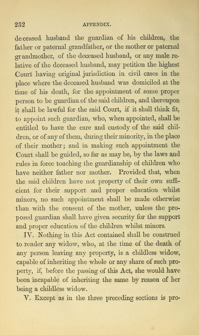 deceased husband the guardian of his children, the father or paternal grandfather, or the mother or paternal grandmother, of the deceased husband, or any male re- lative of the deceased husband, may petition the highest Court having original jurisdiction in civil cases in the place where the deceased husband was domiciled at the time of his death, for the appointment of some proper person to be guardian of the said children, and thereupon it shall be lawful for the said Court, if it shall think fit, to appoint such guardian, who, when appointed, shall be entitled to have the care and custody of the said chil- dren, or of any of them, during their minority, in the place of their mother; and in making such appointment the Court shall be guided, so far as may be, by the laws and rules in force touching the guardianship of children who have neither father nor mother. Provided that, when the said children have not property of their own suffi- cient for their support and proper education whilst minors, no such appointment shall be made otherwise than with the consent of the mother, unless the pro- posed guardian shall have given security for the support and proper education of the children whilst minors. IV. Nothing in this Act contained shall be construed to render any widow, who, at the time of the death of any person leaving any property, is a childless widow, capable of inheriting the whole or any share of such pro- perty, if, before the passing of this Act, she would have been incapable of inheriting the same by reason of her being a childless widow. V. Except as in the three preceding sections is pro-