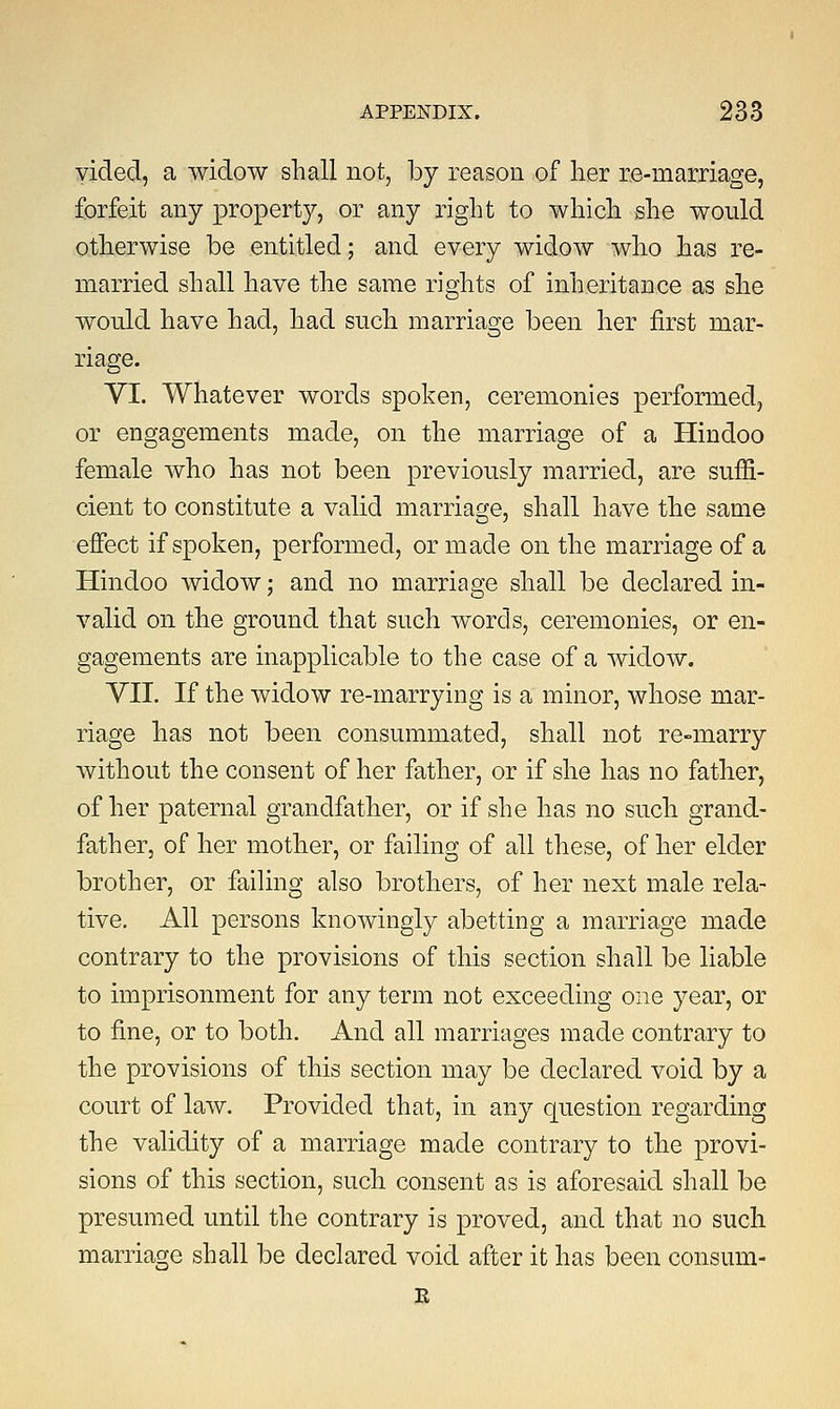 yided, a widow shall not, by reason of her re-marriage, forfeit any property, or any right to which she would otherwise be entitled; and every widow who has re- married shall have the same rights of inheritance as she would have had, had such marriage been her first mar- riage. VI. Whatever words spoken, ceremonies performed, or engagements made, on the marriage of a Hindoo female who has not been previously married, are suffi- cient to constitute a valid marriage, shall have the same effect if spoken, performed, or made on the marriage of a Hindoo widow; and no marriage shall be declared in- valid on the ground that such words, ceremonies, or en- gagements are inapplicable to the case of a widow. VII. If the widow re-marrying is a minor, whose mar- riage has not been consummated, shall not re-marry without the consent of her father, or if she has no father, of her paternal grandfather, or if she has no such grand- father, of her mother, or failing of all these, of her elder brother, or failing also brothers, of her next male rela- tive. All persons knowingly abetting a marriage made contrary to the provisions of this section shall be liable to imprisonment for any term not exceeding one year, or to fine, or to both. And all marriages made contrary to the provisions of this section may be declared void by a court of law. Provided that, in any question regarding the validity of a marriage made contrary to the provi- sions of this section, such consent as is aforesaid shall be presumed until the contrary is proved, and that no such marriage shall be declared void after it has been consum- E