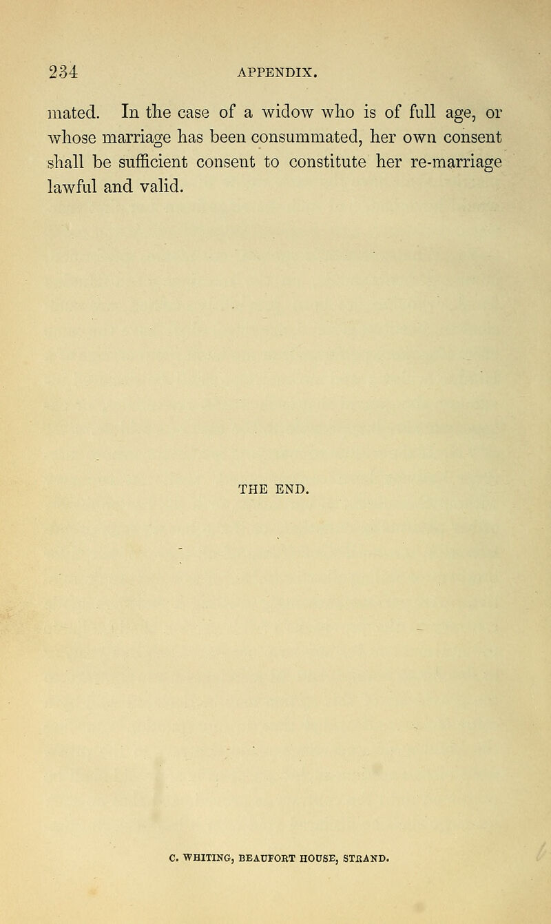 mated. In the case of a widow who is of full age, or whose marriage has been consummated, her own consent shall be sufficient consent to constitute her re-marriage lawful and valid. THE END. C. WHITING, BEAUFORT HODSE, STUAND.