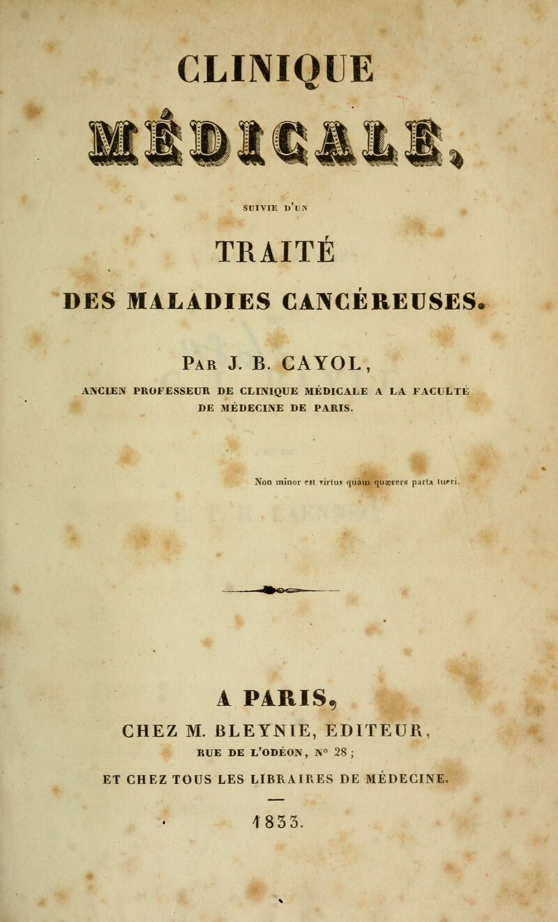 SUIVIE D UN TRAITÉ DES MALADIES CANCEREUSES. Par J. B. CAYOL, ANCIEN PROFESSEUR DE CLINIQUE MÉDICALE A LA FACULTE DE MÉDECINE DE PARIS. Non rnînor est Tirtus quant quserere parla A PARIS, CHEZ M. BLEYNIE, EDITEUR, RUE DE L'ODÉON, N° 28 ; ET CHEZ TOUS LES LIBRAIRES DE MÉDECINE. 4853.