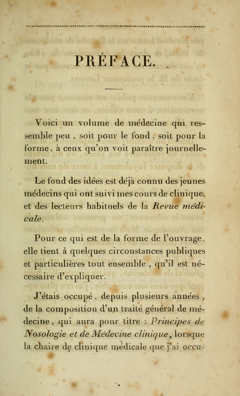 MWtwiiVVT'Atx lxxv lvx\ tvw i\vv viwui Vtiiavvvvinitvvivivuv\i\\vi.'i v v.vv\bvniU'V PRÉFACE. Voici un volume de médecine qui res- semble peu , soit pour le fond \ soit pour la forme, à ceux qu'on voit paraître journelle- ment. Le fond des idées est déjà connu des jeunes médecins qui ont suivi mes cours de clinique, et des lecteurs habituels de la Revue médi- cale. Pour ce qui est de la forme de l'ouvrage, elle tient à quelques circonstances publiques et particulières tout ensemble , qu'il est né- cessaire d'expliquer. J'étais occupé , depuis plusieurs années , de la composition d'un traité général de mé- decine , qui aura pour titre : Principes de Nosologie et de Médecine clinique, lorsque îa chaire de clinique médicale que j'ai occu-