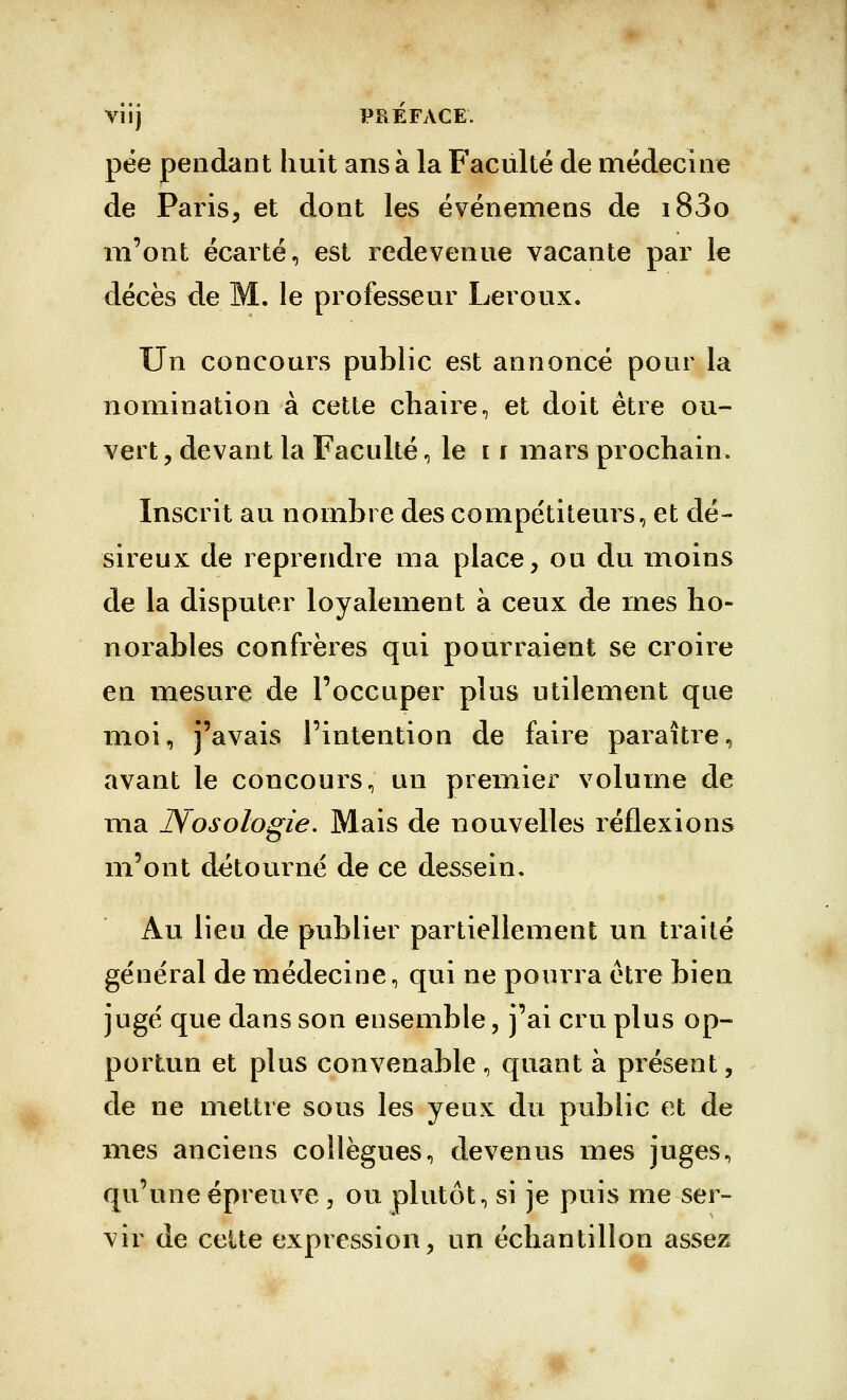 Vlij PREFACE'. pée pendant huit ans à la Faculté de médecine de Paris, et dont les événemens de i83o m'ont écarté, est redevenue vacante par le décès de M. le professeur Leroux. Un concours public est annoncé pour la nomination à cette chaire, et doit être ou- vert, devant la Faculté, le [ f mars prochain. Inscrit au nombre des compétiteurs, et dé- sireux de reprendre ma place, ou du moins de la disputer loyalement à ceux de mes ho- norables confrères qui pourraient se croire en mesure de l'occuper plus utilement que moi, j'avais l'intention de faire paraître, avant le concours, un premier volume de ma Nosologie, Mais de nouvelles réflexions m'ont détourné de ce dessein. Au lieu de publier partiellement un traité général de médecine, qui ne pourra être bien jugé que dans son ensemble, j'ai cru plus op- portun et plus convenable , quant à présent, de ne mettre sous les yeux du public et de mes anciens collègues, devenus mes juges, qu'une épreuve , ou plutôt, si je puis me ser- vir de celte expression, un échantillon assez