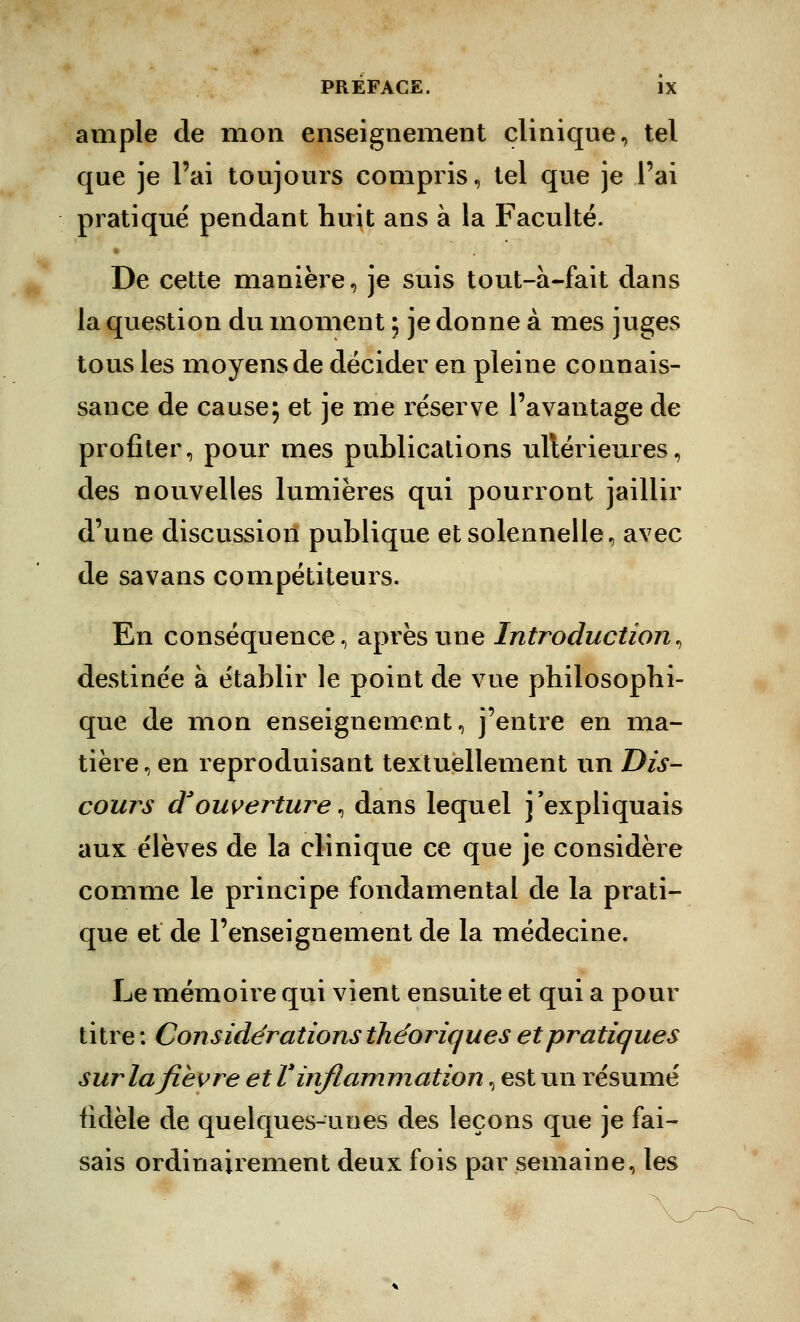 ample de mon enseignement clinique, tel que je l'ai toujours compris, tel que je l'ai pratiqué pendant huit ans à la Faculté. De cette manière, je suis tout-à-fait dans la question du moment ; je donne à mes juges tous les moyens de décider en pleine connais- sance de cause; et je me réserve l'avantage de profiter, pour mes publications ultérieures, des nouvelles lumières qui pourront jaillir d'une discussion publique et solennelle, avec de savans compétiteurs. En conséquence, après une Introduction, destinée à établir le point de vue philosophi- que de mon enseignement, j'entre en ma- tière, en reproduisant textuellement un Dis- cou? s d'ouverture, dans lequel j'expliquais aux élèves de la clinique ce que je considère comme le principe fondamental de la prati- que et de l'enseignement de la médecine. Le mémoire qui vient ensuite et qui a pour titre : Considérations théoriques et pratiques sur la fièvre et V inflammation, est un résumé fidèle de quelques-unes des leçons que je fai- sais ordinairement deux fois par semaine, les