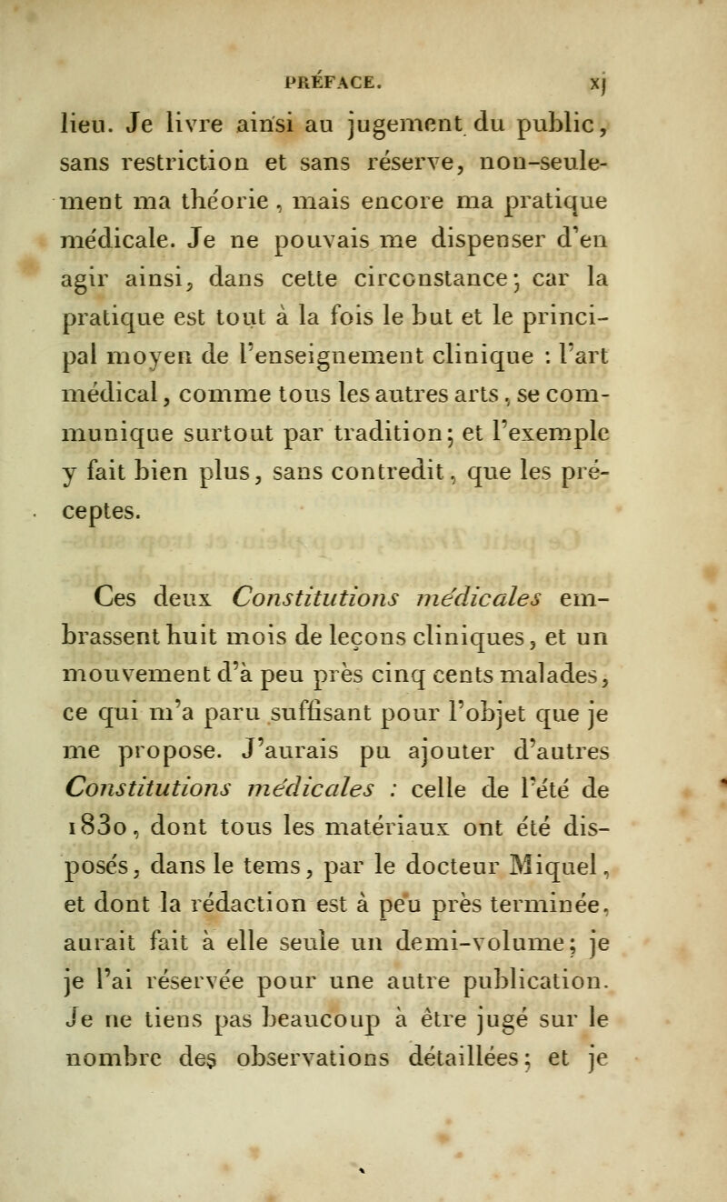 lieu. Je livre ainsi au jugement du public, sans restriction et sans réserve, non-seule- ment ma théorie, mais encore ma pratique médicale. Je ne pouvais me dispenser d'en agir ainsi, dans cette circonstance; car la pratique est tout à la fois le but et le princi- pal moyen de l'enseignement clinique : l'art médical, comme tous les autres arts, se com- munique surtout par tradition; et l'exemple y fait bien plus, sans contredit, qne les pré- ceptes. Ces deux Constitutions médicales em- brassent huit mois de leçons cliniques, et un mouvement d'à peu près cinq cents malades, ce qui m'a paru suffisant pour l'objet que je me propose. J'aurais pu ajouter d'autres Constitutions médicales : celle de l'été de i83o, dont tous les matériaux ont été dis- posés, dans le tems, par le docteur Miquel, et dont la rédaction est à peu près terminée, aurait fait à elle seule un demi-volume; je je l'ai réservée pour une autre publication. Je ne tiens pas beaucoup à être jugé sur le nombre de§ observations détaillées ; et je
