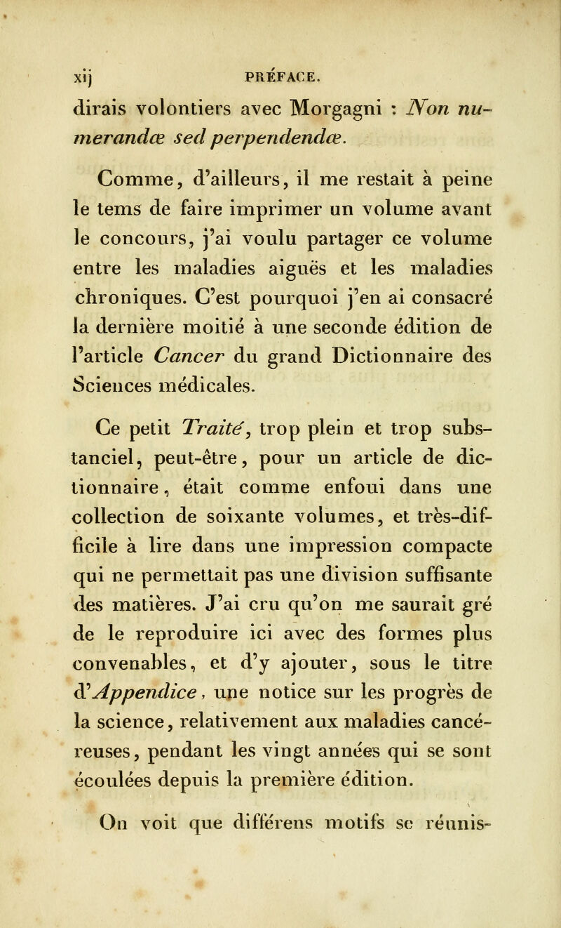 XÎj PRÉFACE. dirais volontiers avec Morgagni : Non nu- merandce sed perpendendœ. Comme, d'ailleurs, il me restait à peine le tems de faire imprimer un volume avant le concours, j'ai voulu partager ce volume entre les maladies aiguës et les maladies chroniques. C'est pourquoi j'en ai consacré la dernière moitié à une seconde édition de l'article Cancer du grand Dictionnaire des Sciences médicales. Ce petit Traité', trop plein et trop subs- tanciel, peut-être, pour un article de dic- tionnaire , était comme enfoui dans une collection de soixante volumes, et très-dif- ficile à lire dans une impression compacte qui ne permettait pas une division suffisante des matières. J'ai cru qu'on me saurait gré de le reproduire ici avec des formes plus convenables, et d'y ajouter, sous le titre & Appendice, une notice sur les progrès de la science, relativement aux maladies cancé- reuses, pendant les vingt années qui se sont écoulées depuis la première édition. On voit que différens motifs se réunis-