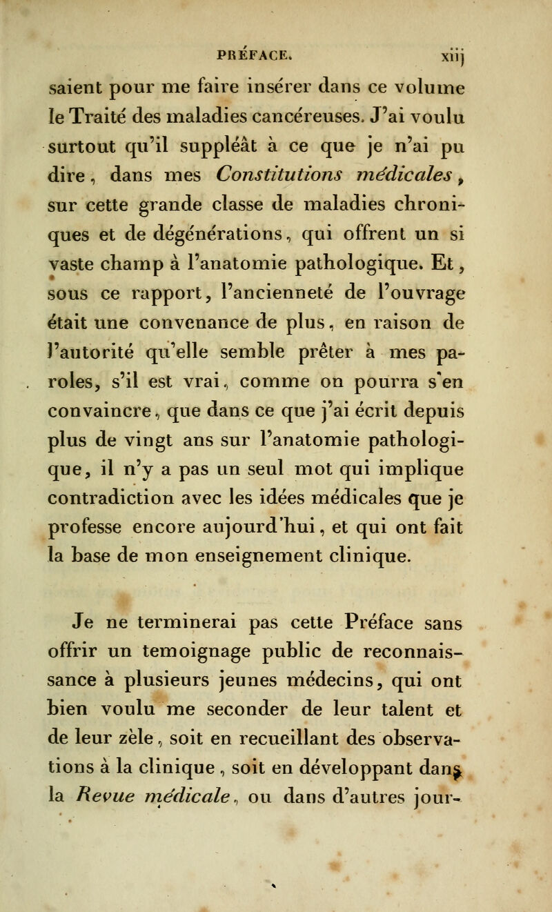 saient pour me faire insérer dans ce volume le Traité des maladies cancéreuses. J'ai voulu surtout qu'il suppléât à ce que je n'ai pu dire, dans mes Constitutions médicales , sur cette grande classe de maladies chroni- ques et de dégénérations, qui offrent un si vaste champ à l'anatomie pathologique. Et, sous ce rapport, l'ancienneté de l'ouvrage était une convenance de plus, en raison de l'autorité qu'elle semble prêter à mes pa- roles, s'il est vrai, comme on pourra s'en convaincre, que dans ce que j'ai écrit depuis plus de vingt ans sur l'anatomie pathologi- que, il n'y a pas un seul mot qui implique contradiction avec les idées médicales que je professe encore aujourd'hui, et qui ont fait la base de mon enseignement clinique. Je ne terminerai pas cette Préface sans offrir un témoignage public de reconnais- sance à plusieurs jeunes médecins, qui ont bien voulu me seconder de leur talent et de leur zèle, soit en recueillant des observa- tions à la clinique , soit en développant dan^ la Revue médicale, ou dans d'autres jour-