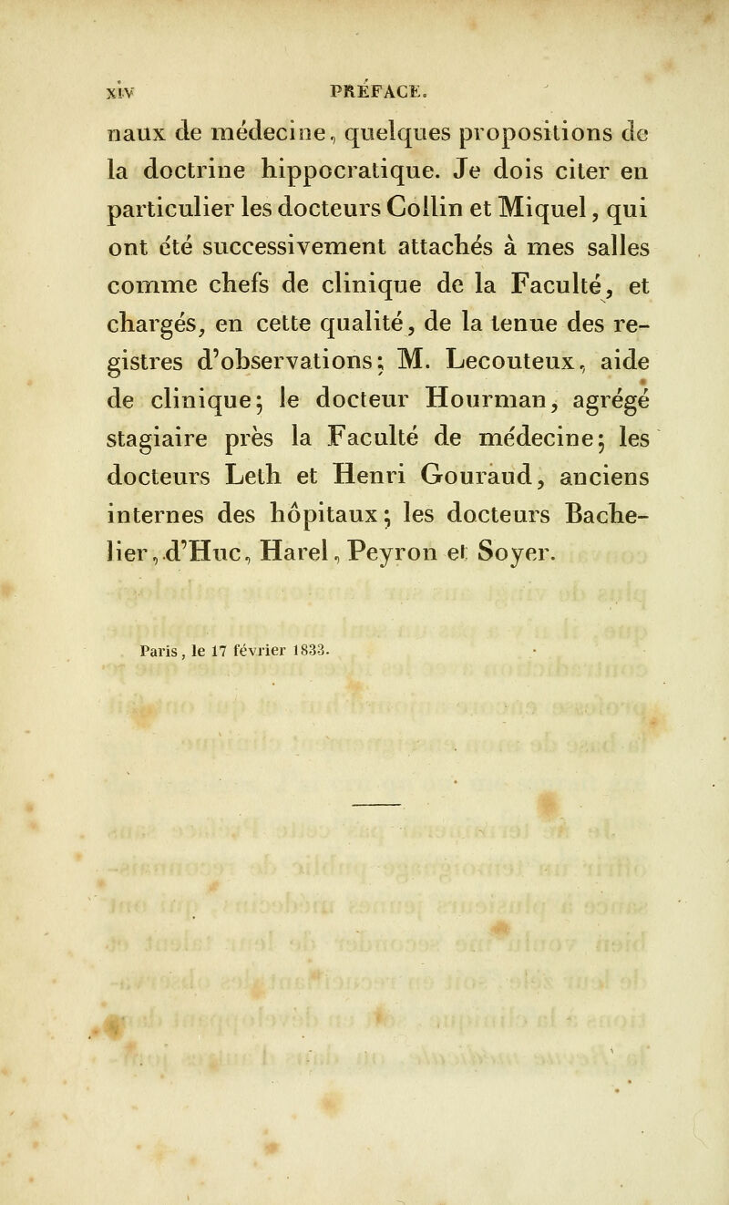 naux de médecine, quelques propositions de la doctrine hippocratique. Je dois citer en particulier les docteurs Collin et Miquel, qui ont été successivement attachés à mes salles comme chefs de clinique de la Faculté, et chargés, en cette qualité, de la tenue des re- gistres d'observations; M. Lecouteux, aide de clinique 5 le docteur Hourman, agrégé stagiaire près la Faculté de médecine; les docteurs Leth et Henri Gouraud, anciens internes des hôpitaux; les docteurs Bache- lier,.d'Huc, Harel, Peyron et Soyer. Paris, le 17 février 1833.