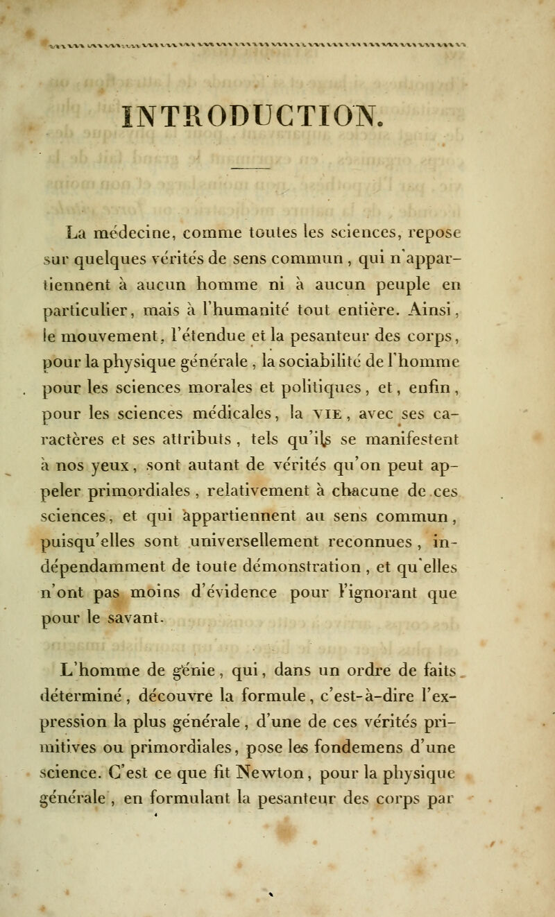 •S/* \ VV\ i/XX VU 11 -.A V».A WX»'^H WX V\X \A\\U V« W ». V« VHVH \ XX V».». \1» VUVU V4 INTRODUCTION. La médecine, comme toutes les sciences, repose sur quelques vérités de sens commun , qui n'appar- tiennent à aucun homme ni à aucun peuple en particulier, mais à l'humanité tout entière. Ainsi, le mouvement, l'étendue et la pesanteur des corps, pour la physique générale , la sociabilité de l'homme pour les sciences morales et politiques , et, enfin , pour les sciences médicales, la vie , avec ses ca- ractères et ses attributs , tek qu'i^ se manifestent à nos yeux, sont autant de vérités qu'on peut ap- peler primordiales , relativement à chacune de ces sciences, et qui appartiennent au sens commun, puisqu'elles sont universellement reconnues , in- dépendamment de toute démonstration , et quelles n'ont pas moins d'évidence pour l'ignorant que pour le savant. L'homme de génie, qui, dans un ordre de faits déterminé, découvre la formule, c'est-à-dire l'ex- pression la plus générale, d'une de ces vérités pri- mitives ou primordiales, pose les fondemens d'une science. C'est ce que fit Newton, pour la physique générale , en formulant la pesanteur des corps par