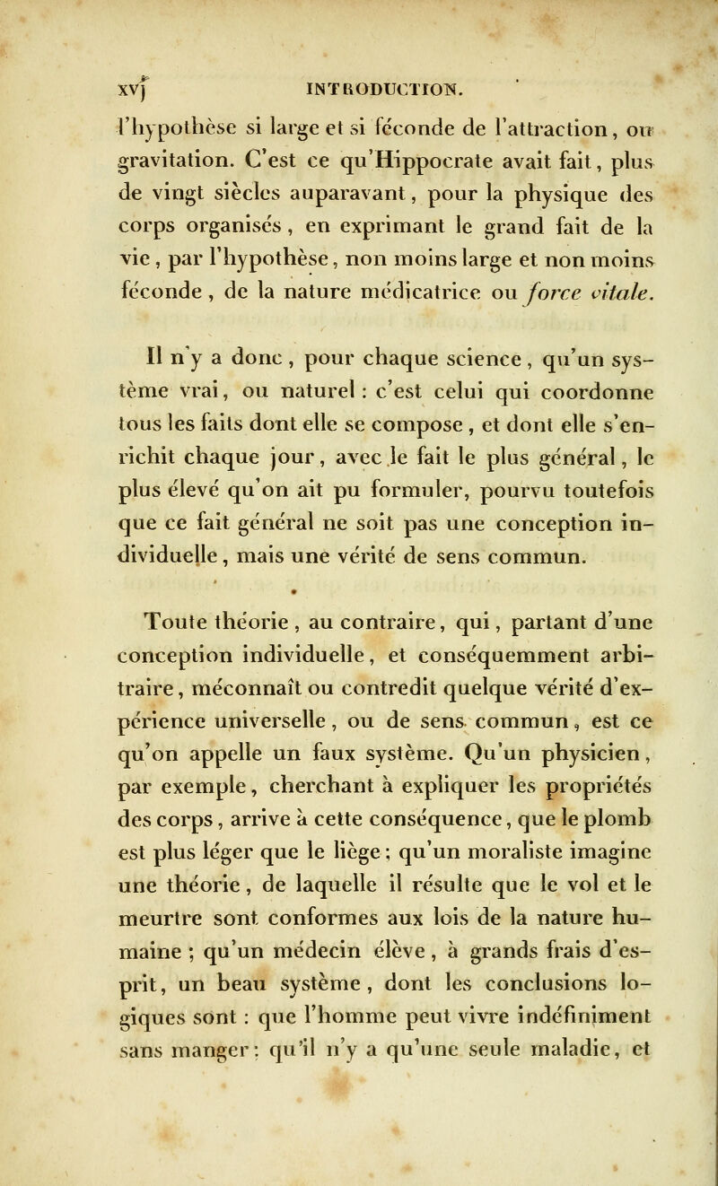 l'hypothèse si large et si féconde de l'attraction, ou gravitation. C'est ce qu'Hippocrate avait fait, plus de vingt siècles auparavant, pour la physique des corps organisés , en exprimant le grand fait de la vie , par l'hypothèse, non moins large et non moins féconde, de la nature médicatrice ou force vitale. Il n'y a donc , pour chaque science , qu'un sys- tème vrai, ou naturel : c'est celui qui coordonne tous les faits dont elle se compose , et dont elle s'en- richit chaque jour, avec le fait le plus général, le plus élevé qu'on ait pu formuler, pourvu toutefois que ce fait général ne soit pas une conception in- dividuelle , mais une vérité de sens commun. Toute théorie , au contraire, qui, partant d'une conception individuelle, et conséquemment arbi- traire , méconnaît ou contredit quelque vérité d'ex- périence universelle, ou de sens commun, est ce qu'on appelle un faux système. Qu'un physicien, par exemple, cherchant à expliquer les propriétés des corps, arrive à cette conséquence, que le plomb est plus léger que le liège ; qu'un moraliste imagine une théorie, de laquelle il résulte que le vol et le meurtre sont conformes aux lois de la nature hu- maine ; qu'un médecin élève, à grands frais d'es- prit , un beau système , dont les conclusions lo- giques sont : que l'homme peut vivre indéfiniment sans manger; qu'il n'y a qu'une seule maladie, et