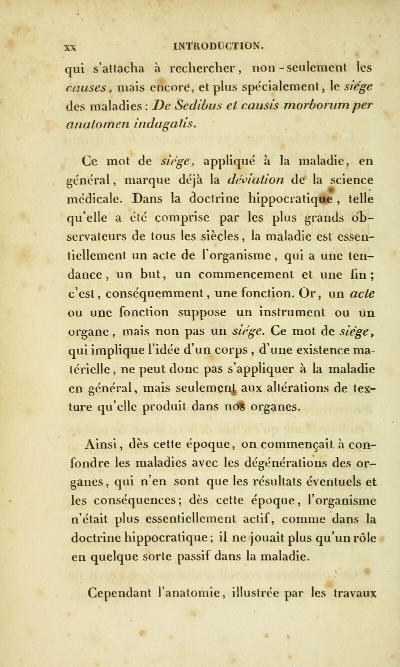 qui s'attacha à rechercher, non-seulement les causes \ mais encore, et plus spécialement, le siège des maladies : De Sedibus et causis morborum per anatomen indagalis. Ce mot de siège, appliqué à la maladie, en général, marque déjà la déviation de la science médicale. Dans la doctrine hippocratique , telle qu'elle a été comprise par les plus grands ob- servateurs de tous les siècles, la maladie est essen- tiellement un acte de l'organisme, qui a une ten- dance , un but, un commencement et une fin ; c'est, conséquemment, une fonction. Or, un acte ou une fonction suppose un instrument ou Un organe , mais non pas un siège. Ce mot de siège, qui implique l'idée d'un corps , d'une existence ma- térielle , ne peut donc pas s'appliquer à la maladie en général, mais seulement aux altérations de tex- ture qu'elle produit dans ndS organes. Ainsi, dès cette époque, on commençait à con- fondre les maladies avec les dégénérations des or- ganes , qui n'en sont que les résultats éventuels et les conséquences; dès cette époque, l'organisme n'était plus essentiellement actif, comme dans la doctrine hippocratique ; il ne jouait plus qu'un rôle en quelque sorte passif dans la maladie. Cependant l'anatomie, illustrée par les travaux