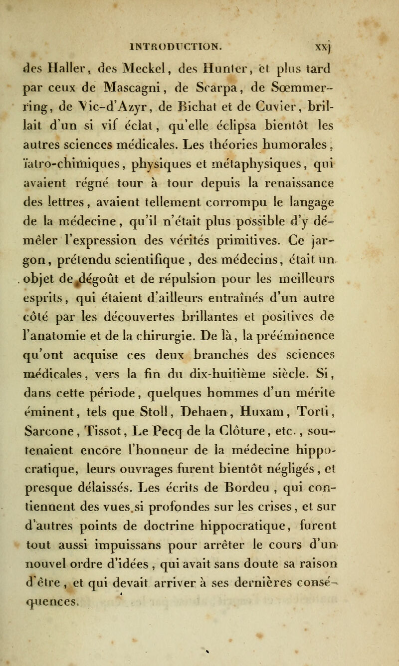 des Haller, des Meckel, des Hunter, et plus tard par ceux de Mascagni, de Scarpa, de Sœmmer- ring, de Vic-d'Azyr, de Bichat et de Cuvier, bril- lait d'un si vif éclat, qu'elle éclipsa bientôt les autres sciences médicales. Les théories humorales . ïatro-chimiques, physiques et métaphysiques, qui avaient régné tour à tour depuis la renaissance des lettres, avaient tellement corrompu le langage de la médecine, qu'il n'était plus possible d'y dé- mêler l'expression des vérités primitives. Ce jar- gon , prétendu scientifique , des médecins, était un objet de#dégoût et de répulsion pour les meilleurs esprits, qui étaient d'ailleurs entraînés d'un autre côté par les découvertes brillantes et positives de l'anatomie et de la chirurgie. De là, la prééminence qu'ont acquise ces deux branches des sciences médicales, vers la fin du dix-huitième siècle. Si, dans cette période, quelques hommes d'un mérite éminent, tels que Stolî, Dehaen, Huxam , Torti, Sarcone , Tissot, Le Pecq de la Clôture, etc., sou- tenaient encore l'honneur de la médecine hippo- cratique, leurs ouvrages furent bientôt négligés ; et presque délaissés. Les écrits de Bordeu , qui con- tiennent des vues.si profondes sur les crises, et sur d'autres points de doctrine hippocratique, furent tout aussi impuissans pour arrêter le cours d'un nouvel ordre d'idées , qui avait sans doute sa raison d'être , et qui devait arriver à ses dernières consé- quences.