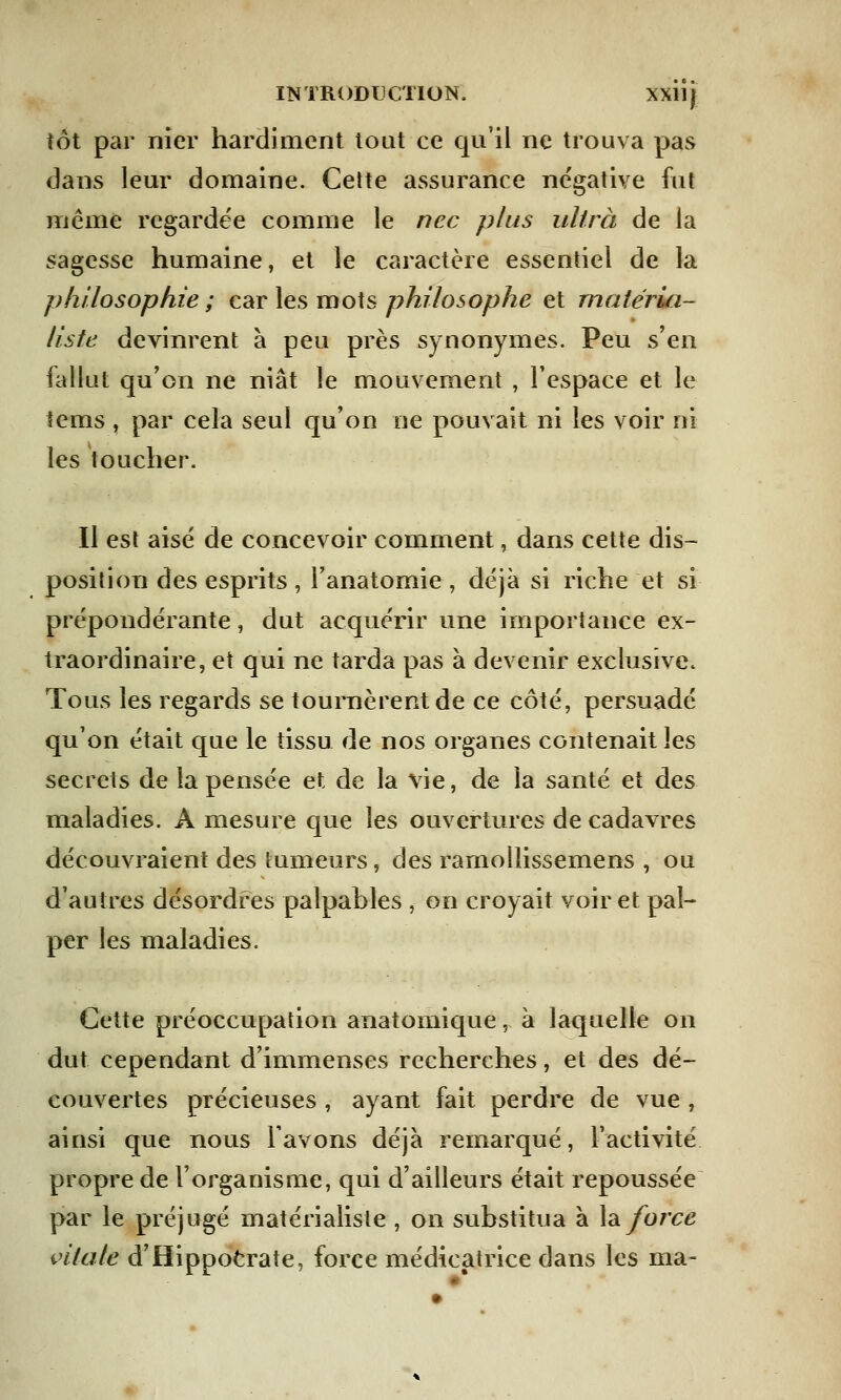 tôt par nier hardiment tout ce qu'il ne trouva pas dans leur domaine. Cette assurance négative fut même regardée comme le nec plus ultra de la sagesse humaine, et le caractère essentiel de la philosophie ; car les mots philosophe et matéria- liste devinrent à peu près synonymes. Peu s'en fallut qu'on ne niât le mouvement , l'espace et le tems , par cela seul qu'on ne pouvait ni les voir ni les toucher. Il est aisé de concevoir comment, dans cette dis- position des esprits , l'anatomie , déjà si riche et si prépondérante, dut acquérir une importance ex- traordinaire, et qui ne tarda pas à devenir exclusive* Tous les regards se tournèrent de ce côté, persuadé qu'on était que le tissu de nos organes contenait les secrets de la pensée et de la vie, de la santé et des maladies. A mesure que les ouvertures de cadavres découvraient des tumeurs, des ramoliissemens , ou d'autres désordres palpables , on croyait voir et pal- per les maladies. Cette préoccupation anatomique, à laquelle on dut cependant d'immenses recherches, et des dé- couvertes précieuses , ayant fait perdre de vue, ainsi que nous lavons déjà remarqué, l'activité propre de l'organisme, qui d'ailleurs était repoussée par le préjugé matérialiste , on substitua à la force vitale d'Hippocrate, force médieatrice dans les ma-