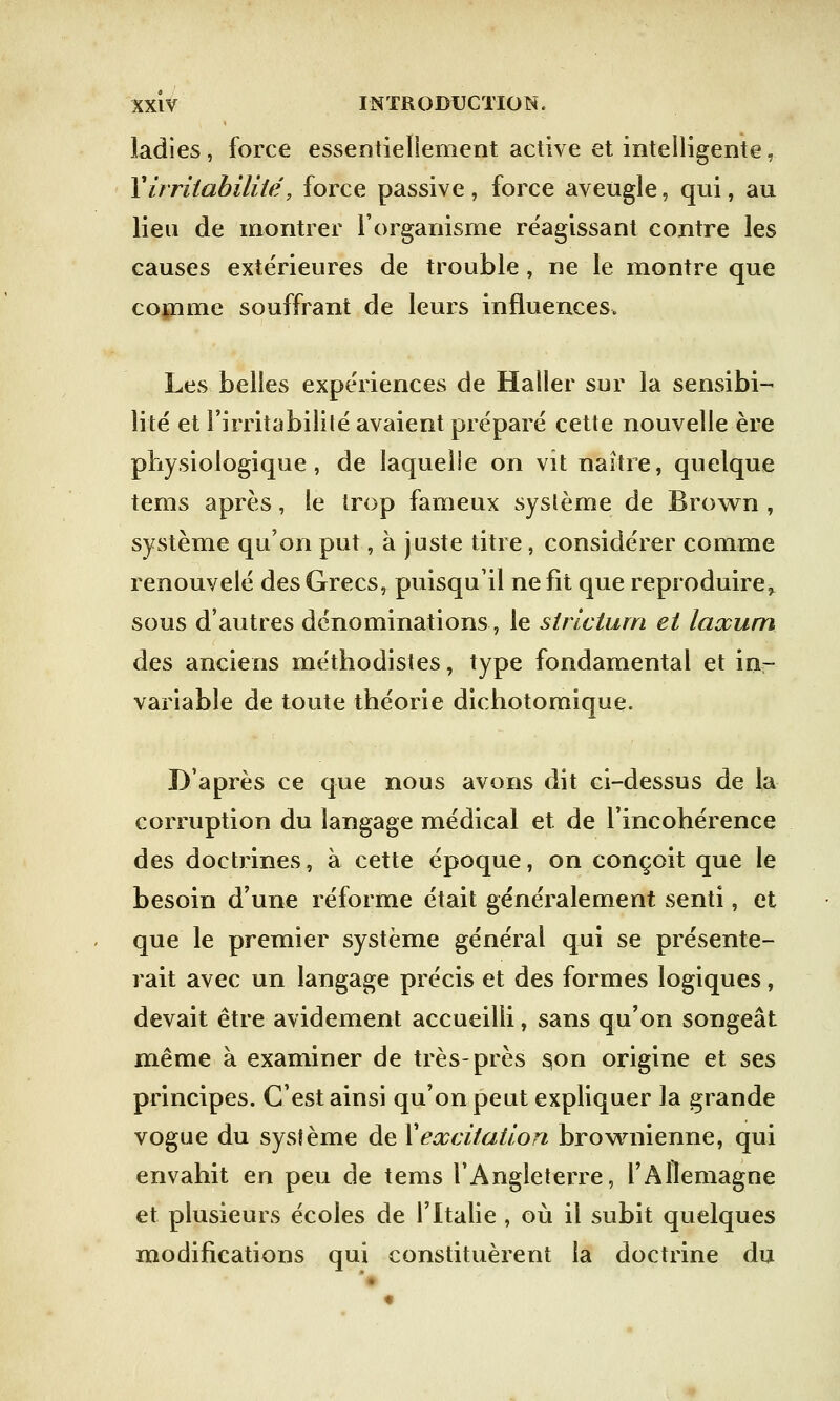 ladies, force essentiellement active et intelligente, Virritabilité, force passive, force aveugle, qui, au lieu de montrer l'organisme réagissant contre les causes extérieures de trouble , ne le montre que comme souffrant de leurs influences. Les belles expériences de Haller sur la sensibi- lité et l'irritabilité avaient préparé cette nouvelle ère physiologique, de laquelle on vit naître, quelque tems après, le trop fameux système de Brown , système qu'on put, à juste titre, considérer comme renouvelé des Grecs, puisqu'il ne fit que reproduire^ sous d'autres dénominations, le strictum et laxum des anciens méthodistes, type fondamental et in- variable de toute théorie dichotomique. D'après ce que nous avons dit ci-dessus de la corruption du langage médical et de l'incohérence des doctrines, à cette époque, on conçoit que le besoin d'une réforme était généralement senti, et que le premier système général qui se présente- rait avec un langage précis et des formes logiques, devait être avidement accueilli, sans qu'on songeât même à examiner de très-près s,on origine et ses principes. C'est ainsi qu'on peut expliquer la grande vogue du système de Xexcitation brownienne, qui envahit en peu de tems l'Angleterre, l'Allemagne et plusieurs écoles de l'Italie , où il subit quelques modifications qui constituèrent la doctrine du