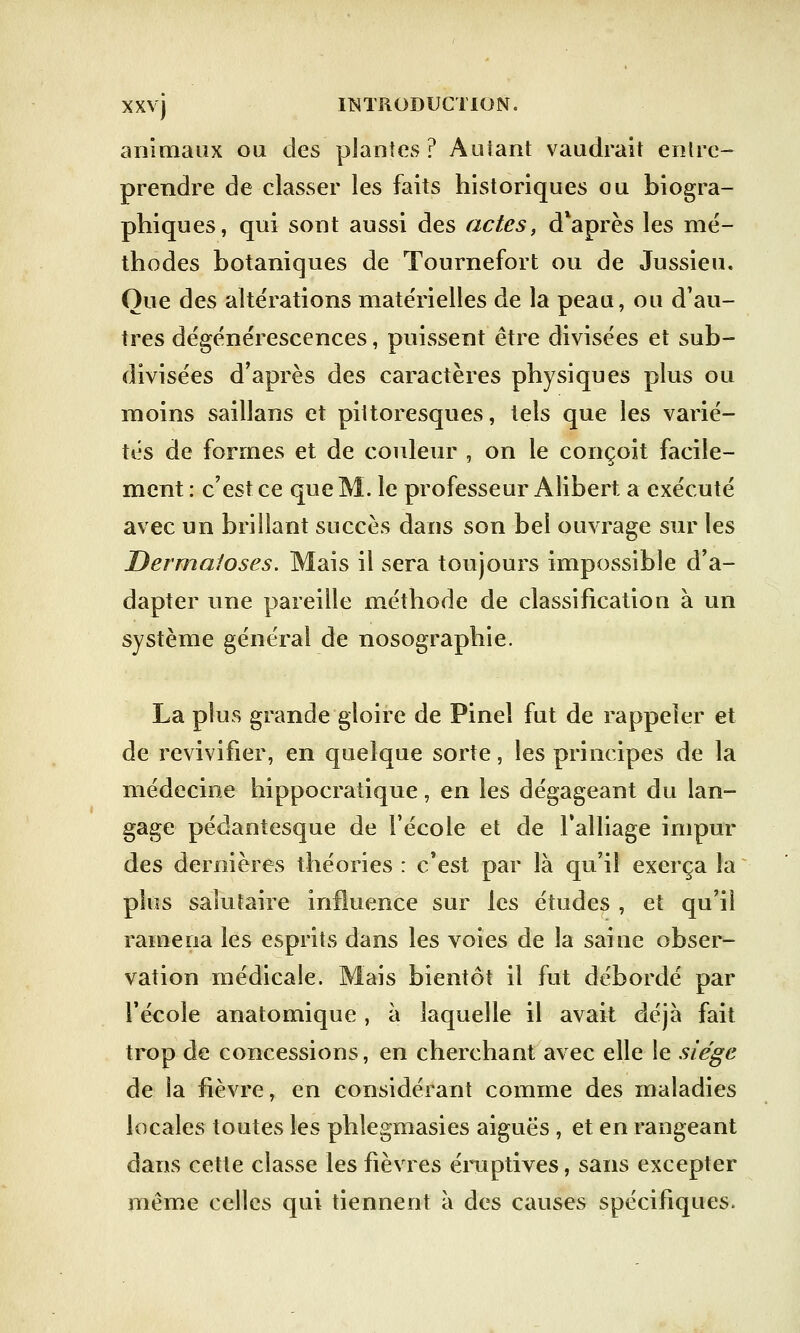 animaux ou des plantes? Autant vaudrait entre- prendre de classer les faits historiques ou biogra- phiques, qui sont aussi des actes, d*après les mé- thodes botaniques de Tournefort ou de Jussieu. Que des altérations matérielles de la peau, ou d'au- tres dégénérescences, puissent être divisées et sub- divisées d'après des caractères physiques plus ou moins saillans et pittoresques, tels que les varié- tés de formes et de couleur , on le conçoit facile- ment : c'est ce que M. le professeur Alibert a exécuté avec un brillant succès dans son bel ouvrage sur les Dermatoses. Mais il sera toujours impossible d'a- dapter une pareille méthode de classification à un système général de nosographie. La plus grande gloire de Pinel fut de rappeler et de revivifier, en quelque sorte, les principes de la médecine hippocratique, en les dégageant du lan- gage pédantesque de l'école et de l'alliage impur des dernières théories : c'est par là qu'il exerça la plus salutaire influence sur les études , et qu'il ramena les esprits dans les voies de la saine obser- vation médicale. Mais bientôt il fut débordé par l'école anatomique , à laquelle il avait déjà fait trop de concessions, en cherchant avec elle le siège de la fièvre, en considérant comme des maladies locales toutes les phlegmasies aiguës , et en rangeant dans cette classe les fièvres éruptives, sans excepter même celles qui tiennent à des causes spécifiques.