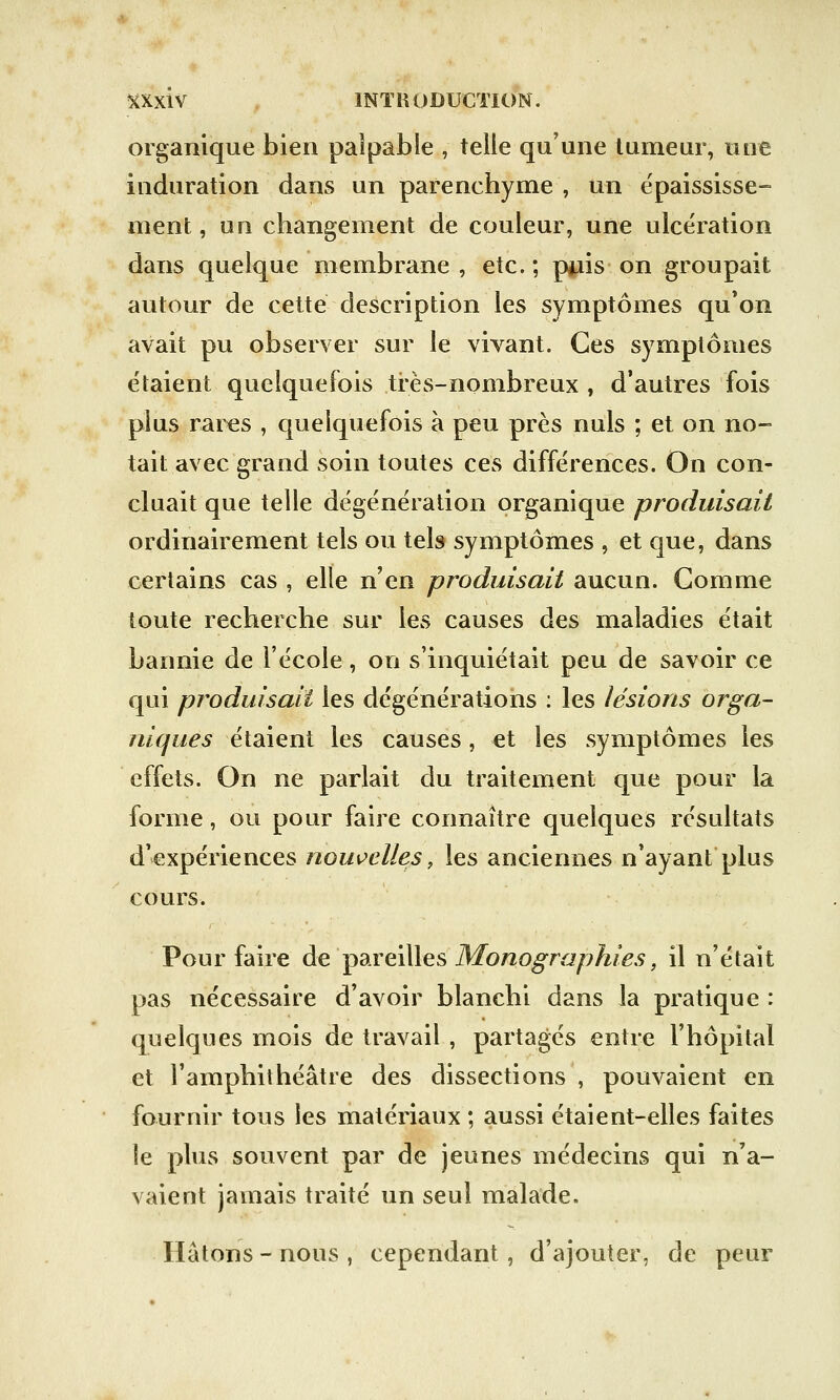 organique bien palpable , telle qu'une tumeur, une induration dans un parenchyme , un épaississe- ment, un changement de couleur, une ulcération dans quelque membrane, etc.; rj*iis on groupait autour de cette description les symptômes qu'on avait pu observer sur le vivant. Ces symptômes étaient quelquefois très-nombreux , d'autres fois plus rares , quelquefois à peu près nuls ; et on no- tait avec grand soin toutes ces différences. On con- cluait que telle dégénération organique produisait ordinairement tels ou tels symptômes , et que, dans certains cas , elle n'en produisait aucun. Gomme toute recherche sur les causes des maladies était bannie de l'école, on s'inquiétait peu de savoir ce qui produisait les dégénérations : les lésions orga- niques étaient les causes, et les symptômes les effets. On ne parlait du traitement que pour la forme, ou pour faire connaître quelques résultats d'expériences nouvelles, les anciennes n'ayant plus cours. Pour faire de pareilles Monographies, il n'était pas nécessaire d'avoir blanchi dans la pratique : quelques mois de travail , partagés entre l'hôpital et l'amphithéâtre des dissections , pouvaient en fournir tous les matériaux ; aussi étaient-elles faites le plus souvent par de jeunes médecins qui n'a- vaient jamais traité un seul malade. Hâtons - nous , cependant, d'ajouter, de peur