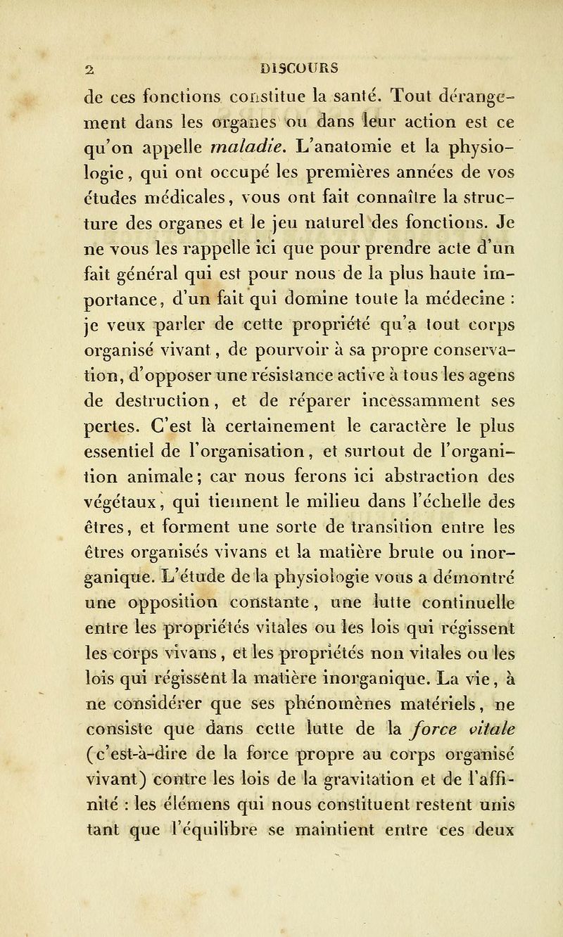 de ces fonctions constitue la santé. Tout dérange- ment dans les organes ou dans leur action est ce qu'on appelle maladie. L'anatomie et la physio- logie , qui ont occupé les premières années de vos études médicales, vous ont fait connaître la struc- ture des organes et le jeu naturel des fonctions. Je ne vous les rappelle ici que pour prendre acte d'un fait général qui est pour nous de la plus haute im- portance, d'un fait qui domine toute la médecine : je veux parler de cette propriété qu'a tout corps organisé vivant, de pourvoir à sa propre conserva- tion, d'opposer une résistance actise à tous les agens de destruction, et de réparer incessamment ses pertes. C'est là certainement le caractère le plus essentiel de l'organisation, et surtout de l'organi- tion animale ; car nous ferons ici abstraction des végétaux, qui tiennent le milieu dans l'échelle des êtres, et forment une sorte de transition entre les êtres organisés vivans et la matière brute ou inor- ganique. L'étude de la physiologie vous a démontré une opposition constante, une lutte continuelle entre les propriétés vitales ou les lois qui régissent les corps vivans , et les propriétés non vitales ou les lois qui régissent la matière inorganique. La vie, à ne considérer que ses phénomènes matériels, ne consiste que dans cette lutte de la force vitale (c'est-à-dire de la force propre au corps organisé vivant) contre les lois de la gravitation et de l'affi- nité : les élémens qui nous constituent restent unis tant que l'équilibre se maintient entre ces deux