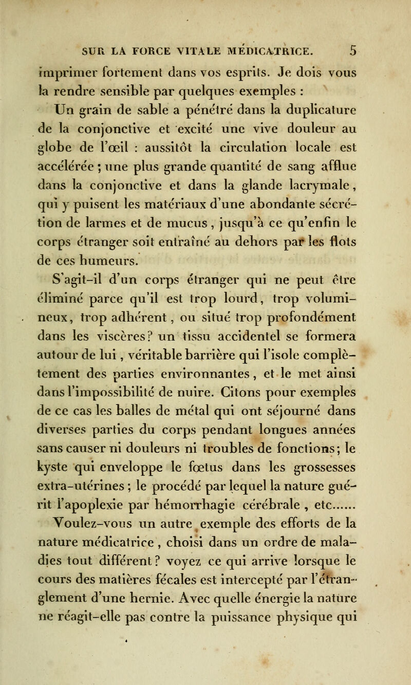 imprimer fortement dans vos esprits. Je dois vous la rendre sensible par quelques exemples : Un grain de sable a pénétré dans la duplicature de la conjonctive et excité une vive douleur au globe de l'œil : aussitôt la circulation locale est accélérée ; une plus grande quantité de sang afflue dans la conjonctive et dans la glande lacrymale, qui y puisent les matériaux d'une abondante sécré- tion de larmes et de mucus, jusqu'à ce qu'enfin le corps étranger soit entraîné au dehors par les flots de ces humeurs. S'agit-il d'un corps étranger qui ne peut être éliminé parce qu'il est trop lourd, trop volumi- neux , trop adhérent, ou situé trop profondément dans les viscères? un tissu accidentel se formera autour de lui, véritable barrière qui l'isole complè- tement des parties environnantes, et le met ainsi dans l'impossibilité de nuire. Citons pour exemples de ce cas les balles de métal qui ont séjourné dans diverses parties du corps pendant longues années sans causer ni douleurs ni troubles de fonctions ; le kyste qui enveloppe le fœtus dans les grossesses extra-utérines ; le procédé par lequel la nature gué- rit l'apoplexie par hémorrhagie cérébrale , etc Voulez-vous un autre exemple des efforts de la nature médicatrice , choisi dans un ordre de mala- dies tout différent? voyez ce qui arrive lorsque le cours des matières fécales est intercepté par l'étran- glement d'une hernie. Avec quelle énergie la nature ne réagit-elle pas contre la puissance physique qui