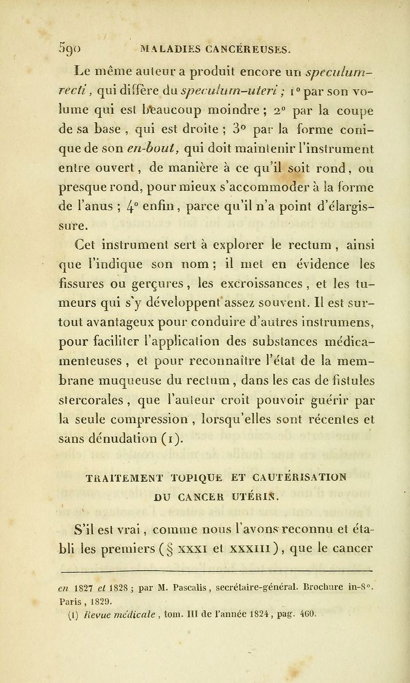 Le même auteur a produit encore un spéculum-_ recti, qui diffère du speculurn-uteri ; i ° par son vo- lume qui est b'eaucoup moindre ; 2° par la coupe de sa base , qui est droite ; 3° par la forme coni- que de son en-bout, qui doit maintenir l'instrument entre ouvert, de manière à ce qu'il soit rond, ou presque rond, pour mieux s'accommoder à la forme de l'anus ; 4° enfin, parce qu'il n'a point d'élargis- sure. Cet instrument sert à explorer le rectum , ainsi que l'indique son nom : il met en évidence les fissures ou gerçures, les excroissances, et les tu- meurs qui s'y développent assez souvent. Il est sur- tout avantageux pour conduire d'autres instrumens, pour faciliter l'application des substances médica- menteuses , et pour reconnaître l'état de la mem- brane muqueuse du rectum, dans les cas de fistules stercorales , que Fauteur croit pouvoir guérir par la seule compression , lorsqu'elles sont récentes et sans dénudation (i). TRAITEMENT TOPIQUE ET CAUTERISATION X)U CANCER UTÉRIN. S'il est vrai, comme nous lavons reconnu et éta- bli les premiers ( § xxxi et xxxni ), que le cancer en 1827 et 1828 ; par M. Pascalis, secrétaire-général. Brochure in-8°. Paris , 1829. (1) Revue médicale , tom. III de l'année 1824, pag. 460.