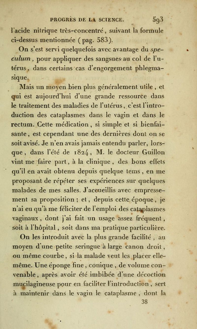 l'acide nitrique très-concentré, suivant la formule ci-dessus mentionnée (pag. 583). On s'est servi quelquefois avec avantage du spé- culum , pour appliquer des sangsues au col de l'u- térus , dans certains cas d'engorgement phlegma- sique. Mais un moyen bien plus généralement utile , et qui est aujourd'hui d'une grande ressource dans le traitement des maladies de l'utérus, c'est l'intro- duction des cataplasmes dans le vagin et dans le rectum. Cette médication, si simple et si bienfai- sante , est cependant une des dernières dont on se soit avisé. Je n'en avais jamais entendu parler, lors- que , dans l'été de 1824, M. le docteur Guillon vint me faire part, à la clinique , des bons effets qu'il en avait obtenu depuis quelque tems , en me proposant de répéter ses expériences sur quelques malades de mes salles. J'accueillis avec empresse- ment sa proposition ; et, depuis cette époque , je n'ai eu qu'à me féliciter de l'emploi des cataplasmes vaginaux , dont j'ai fait un usage assez fréquent, soit à l'hôpital, soit dans ma pratique particulière. On les introduit avec la plus grande facilité , au moyen d'une petite seringue à large canon droit, ou même courbe, si la malade veut les placer elle- même. Une éponge fine , conique , de volume con- venable , après avoir été imbibée d'une décoction mucilagineuse pour en faciliter l'introduction , sert à maintenir dans le vagin le cataplasme , dont la 38