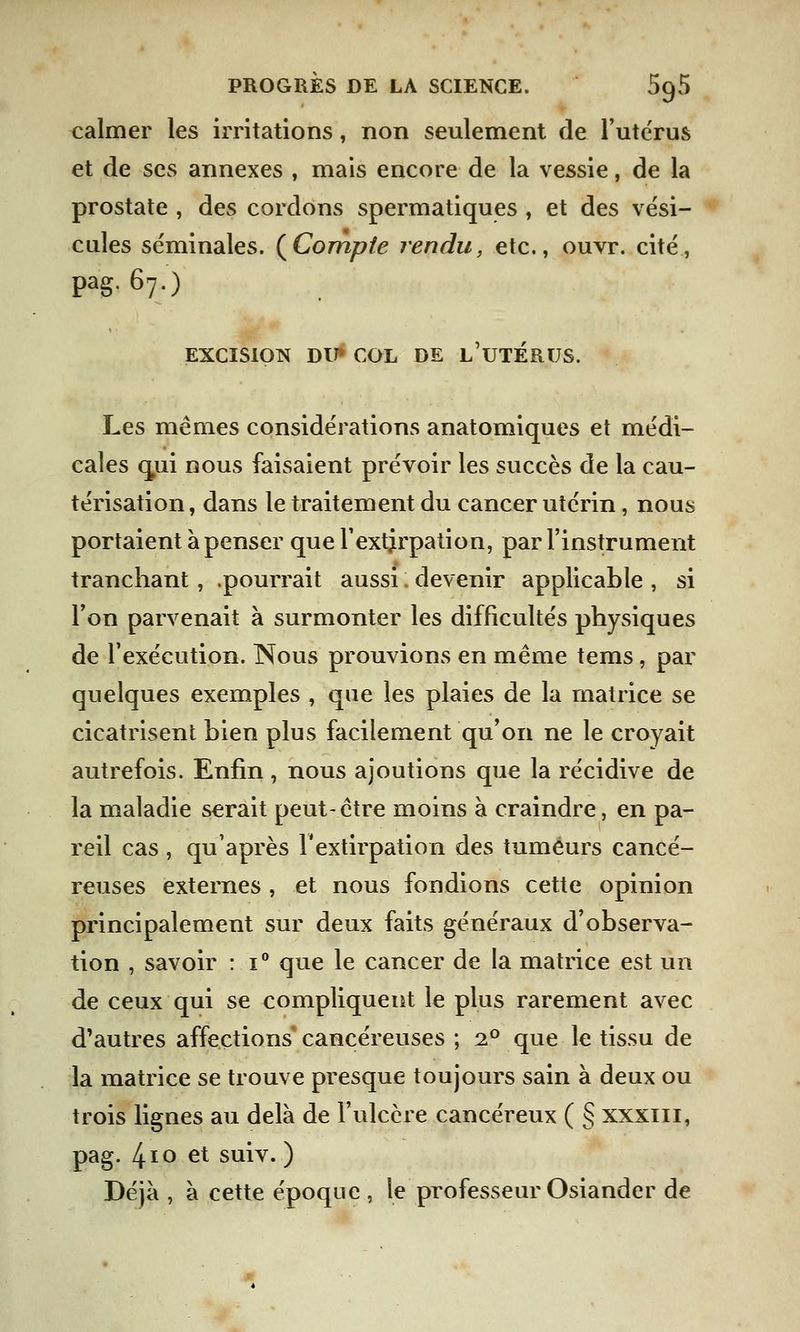 calmer les irritations, non seulement de l'utérus et de ses annexes , mais encore de la vessie, de la prostate , des cordons spermatiques , et des vési- cules séminales. (Compte rendu, etc., ouvr. cité, pag. 67.) EXCISION DU* COL DE L'UTERUS. Les mêmes considérations anatomiques et médi- cales cnii nous faisaient prévoir les succès de la cau- térisation , dans le traitement du cancer utérin, nous portaient à penser que l'extirpation, par l'instrument tranchant, .pourrait aussi ; devenir applicable , si l'on parvenait à surmonter les difficultés physiques de l'exécution. Nous prouvions en même tems, par quelques exemples , que les plaies de la matrice se cicatrisent bien plus facilement qu'on ne le croyait autrefois. Enfin , nous ajoutions que la récidive de la maladie serait peut-être moins à craindre, en pa- reil cas , qu'après F extirpation des tumeurs cancé- reuses externes , et nous fondions cette opinion principalement sur deux faits généraux d'observa- tion , savoir : i° que le cancer de la matrice est un de ceux qui se compliquent le plus rarement avec d'autres affections cancéreuses ; i° que le tissu de la matrice se trouve presque toujours sain à deux ou trois lignes au delà de l'ulcère cancéreux ( § xxxiii, pag. l\\o et suiv. ) Déjà , à cette époque , le professeur Osiander de