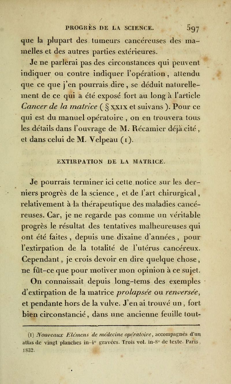que la plupart des tumeurs cancéreuses des ma- melles et des autres parties extérieures. Je ne parlerai pas des circonstances qui peuvent indiquer ou contre indiquer l'opération , attendu que ce que j'en pourrais dire , se déduit naturelle- ment de ce qui a été exposé fort au long a l'article Cancer de la matrice ( § xxix et suivans ). Pour ce qui est du manuel opératoire , on en trouvera tous les détails dans l'ouvrage de M. Récamier déjà cité , et dans celui de M. Velpeau (i). EXTIRPATION DE LA MATRICE. Je pourrais terminer ici cette notice sur les der- niers progrès de la science , et de l'art chirurgical, relativement à la thérapeutique des maladies cancé- reuses. Car, je ne regarde pas comme un véritable progrès le résultat des tentatives malheureuses qui ont été faites , depuis une dixaine d'années , pour l'extirpation de la totalité de l'utérus cancéreux. Cependant, je crois devoir en dire quelque chose, ne fût-ce que pour motiver mon opinion à ce sujet. On connaissait depuis long-tems des exemples d'extirpation de la matrice prolapsée ou renversée, et pendante hors de la vulve. J'en ai trouvé un, fort bien circonstancié, dans une ancienne feuille tout- (1) Nouveaux Elémens de médecine opératoire, accompagnés d'un atlas de vingt planches in-4° gravées. Trois vol. in-8c de texte. Paris 1832.