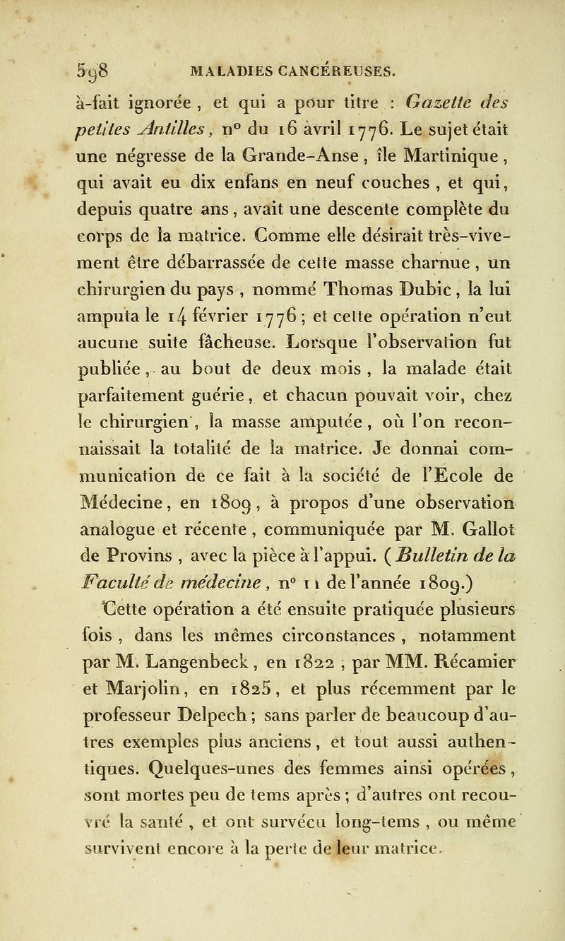 à-fait ignorée , et qui a pour titre : Gazette des petites Antilles, n° du 16 avril 1776. Le sujet était une négresse de la Grande-Anse, île Martinique, qui avait eu dix enfans en neuf couches , et qui, depuis quatre ans, avait une descente complète du corps de la matrice. Gomme elle désirait très-vive- ment être débarrassée de cette masse charnue , un chirurgien du pays , nommé Thomas Dubie , la lui amputa le i4 février 1776 ; et cette opération n'eut aucune suite fâcheuse. Lorsque l'observation fut publiée, au bout de deux mois , la malade était parfaitement guérie, et chacun pouvait voir, chez le chirurgien, la masse amputée, où Ton recon- naissait la totalité de la matrice. Je donnai com- munication de ce fait à la société de l'Ecole de Médecine, en 1809, à propos d'une observation analogue et récente, communiquée par M. Gallot de Provins , avec la pièce à l'appui. ( Bulletin de la Faculté de médecine , n° 11 de l'année 1809.) Cette opération a été ensuite pratiquée plusieurs fois , dans les mêmes circonstances , notamment par M. Langenbeck , en 1822 , par MM. Récamier et Marjolin, en 1825, et plus récemment par le professeur Delpech ; sans parler de beaucoup d'au- tres exemples plus anciens, et tout aussi authen- tiques. Quelques-unes des femmes ainsi opérées, sont mortes peu de tems après ; d'autres ont recou- vré la santé , et ont survécu long-tems , ou même survivent encore à la perte de leur matrice,