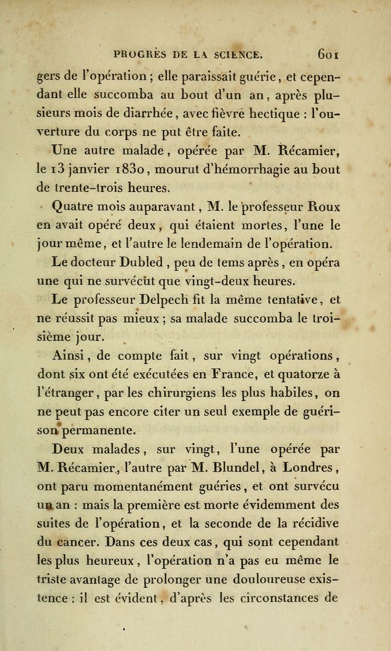 gers de l'opération ; elle paraissait guérie, et cepen- dant elle succomba au bout d'un an, après plu- sieurs mois de diarrhée, avec fièvre hectique : l'ou- verture du corps ne put être faite. Une autre malade, opérée par M. Récamier, le i3 janvier i83o, mourut d'hémorrhagie au bout de trente-trois heures. Quatre mois auparavant, M. le professeur Roux en avait opéré deux, qui étaient mortes, l'une le jour même, et l'autre le lendemain de l'opération. Le docteur Dubled , peu de tems après, en opéra une qui ne survécût que vingt-deux heures. Le professeur Delpech fit la même tentative, et ne réussit pas mieux ; sa malade succomba le troi- sième jour. Ainsi, de compte fait, sur vingt opérations, dont six ont été exécutées en France, et quatorze à l'étranger, par les chirurgiens les plus habiles, on ne peut pas encore citer un seul exemple de guéri- sonpermanente. Deux malades, sur vingt, l'une opérée par M. Récamier, l'autre par M. Blundel, à Londres , ont paru momentanément guéries, et ont survécu ubl an : mais la première est morte évidemment des suites de l'opération, et la seconde de la récidive du cancer. Dans ces deux cas, qui sont cependant les plus heureux, l'opération n'a pas eu même le triste avantage de prolonger une douloureuse exis- tence : il est évident, d'après les circonstances de