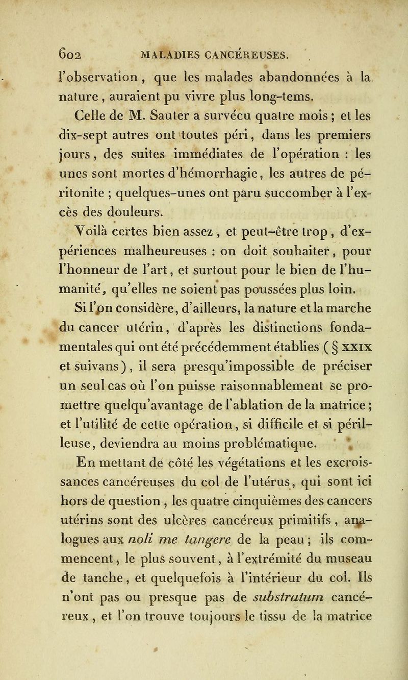 l'observation , que les malades abandonnées à la nature , auraient pu vivre plus long-tems. Celle de M. Sauter a survécu quatre mois ; et les dix-sept autres ont toutes péri, dans les premiers jours, des suites immédiates de l'opération : les unes sont mortes d'hémorrhagie, les autres de pé- ritonite ; quelques-unes ont paru succomber à l'ex- cès des douleurs. Voilà certes bien assez , et peut-être trop , d'ex^ périences malheureuses : on doit souhaiter, pour l'honneur de l'art, et surtout pour le bien de l'hu- manité, qu'elles ne soient pas poussées plus loin. Si i'pn considère, d'ailleurs, la nature et la marche du cancer utérin, d'après les distinctions fonda- mentales qui ont été précédemment établies ( § xxix et suivans ) , il sera presqu'impossible de préciser un seul cas où l'on puisse raisonnablement se pro- mettre quelqu'avantage de l'ablation de la matrice ; et l'utilité de cette opération, si difficile et si péril- leuse, deviendra au moins problématique. En mettant de côté les végétations et les excrois- sances cancéreuses du col de l'utérus, qui sont ici hors de question , les quatre cinquièmes des cancers utérins sont des ulcères cancéreux primitifs , ana- logues aux noli rne tan gère de la peau ; ils com- mencent , le plus souvent, à l'extrémité du museau de tanche, et quelquefois à l'intérieur du col. Ils n'ont pas ou presque pas de substraium cancé- reux , et l'on trouve toujours le tissu de îa matrice