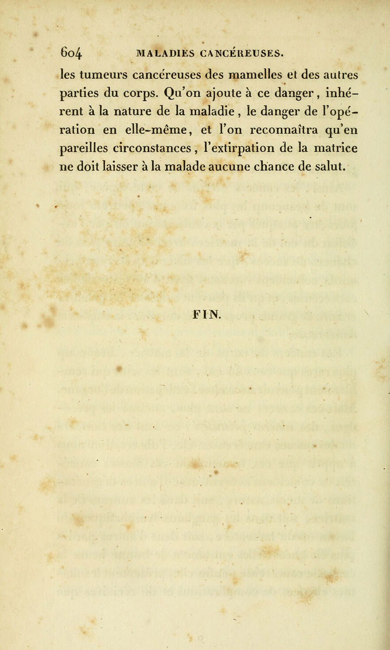 les tumeurs cancéreuses des mamelles et des autres parties du corps. Qu'on ajoute à ce danger, inhé- rent à la nature de la maladie , le danger de l'opé- ration en elle-même, et l'on reconnaîtra qu'en pareilles circonstances, l'extirpation de la matrice ne doit laisser à la malade aucune chance de salut. FIN.