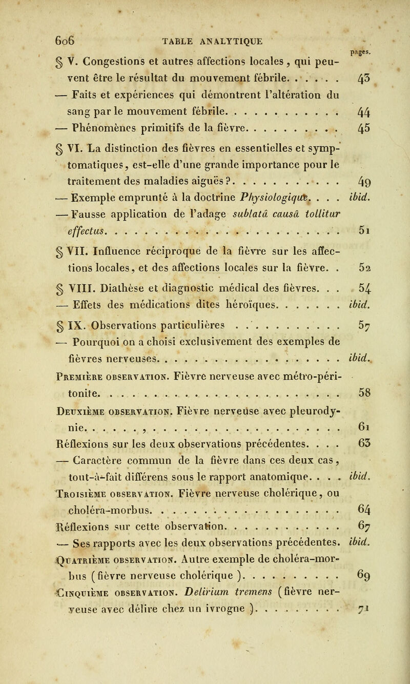 pag«s. § V. Congestions et autres affections locales, qui peu- vent être le résultat du mouvement fébrile. ..... t\5 — Faits et expériences qui démontrent l'altération du sang par le mouvement fébrile . 44 — Phénomènes primitifs de la fièvre 45 g VI. La distinction des fièvres en essentielles et symp- tomatiques, est-elle d'une grande importance pour le traitement des maladies aiguës ? 49 >— Exemple emprunté à la doctrine Physiologique. . . . ibid. — Fausse application de l'adage sublatâ causa tollitur effectus . . 5i § VII. Influence réciproque de la fièvre sur les affec- tions locales, et des affections locales sur la fièvre. . 52 § VIII. Diathèse et diagnostic médical des fièvres. . . 54 — Effets des médications dites héroïques ibid. g IX. Observations particulières . 57 — Pourquoi on a choisi exclusivement des exemples de fièvres nerveuses ibid. Première observation. Fièvre nerveuse avec métro-péri- tonite 58 Deuxième observation. Fièvre nerveuse avec pleurody- nie , 61 Réflexions sur les deux observations précédentes. ... 63 — Caractère commun de la fièvre clans ces deux cas, tout-à-fait différens sous le rapport anatomique. . . . ibid. Troisième observation. Fièvre nerveuse cholérique, ou .choléra-morbus 64 Réflexions sur cette observation 67 ■— Ses rapports avec les deux observations précédentes, ibid. Quatrième observation. Autre exemple de choléra-mor- bus (fièvre nerveuse cholérique ) 69 Cinquième observation. Delirium tremens (fièvre ner- veuse avec délire chez un ivrogne ) 71